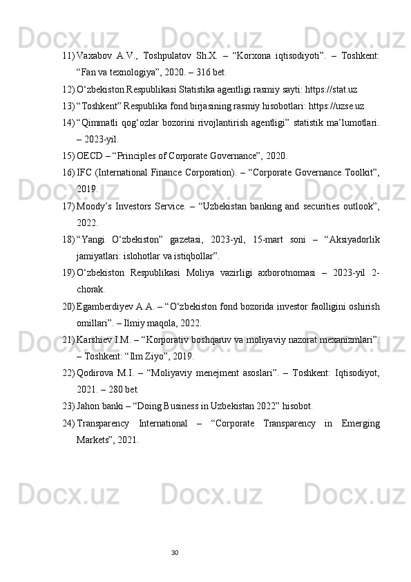 3011) Vaxabov   A.V.,   Toshpulatov   Sh.X.   –   “Korxona   iqtisodiyoti”.   –   Toshkent:
“Fan va texnologiya”, 2020. – 316 bet.
12) O‘zbekiston Respublikasi Statistika agentligi rasmiy sayti: https://stat.uz
13) “Toshkent” Respublika fond birjasining rasmiy hisobotlari: https://uzse.uz
14) “Qimmatli   qog‘ozlar   bozorini   rivojlantirish   agentligi”   statistik   ma’lumotlari.
– 2023-yil.
15) OECD – “Principles of Corporate Governance”, 2020.
16) IFC (International  Finance Corporation). – “Corporate Governance Toolkit”,
2019.
17) Moody’s   Investors   Service.   –   “Uzbekistan   banking   and   securities   outlook”,
2022.
18) “Yangi   O‘zbekiston”   gazetasi,   2023-yil,   15-mart   soni   –   “Aksiyadorlik
jamiyatlari: islohotlar va istiqbollar”.
19) O‘zbekiston   Respublikasi   Moliya   vazirligi   axborotnomasi   –   2023-yil   2-
chorak.
20) Egamberdiyev A.A. – “O‘zbekiston fond bozorida investor faolligini oshirish
omillari”. – Ilmiy maqola, 2022.
21) Karshiev I.M. – “Korporativ boshqaruv va moliyaviy nazorat mexanizmlari”.
– Toshkent: “Ilm Ziyo”, 2019.
22) Qodirova   M.I.   –   “Moliyaviy   menejment   asoslari”.   –   Toshkent:   Iqtisodiyot,
2021. – 280 bet.
23) Jahon banki – “Doing Business in Uzbekistan 2022” hisobot.
24) Transparency   International   –   “Corporate   Transparency   in   Emerging
Markets”, 2021. 