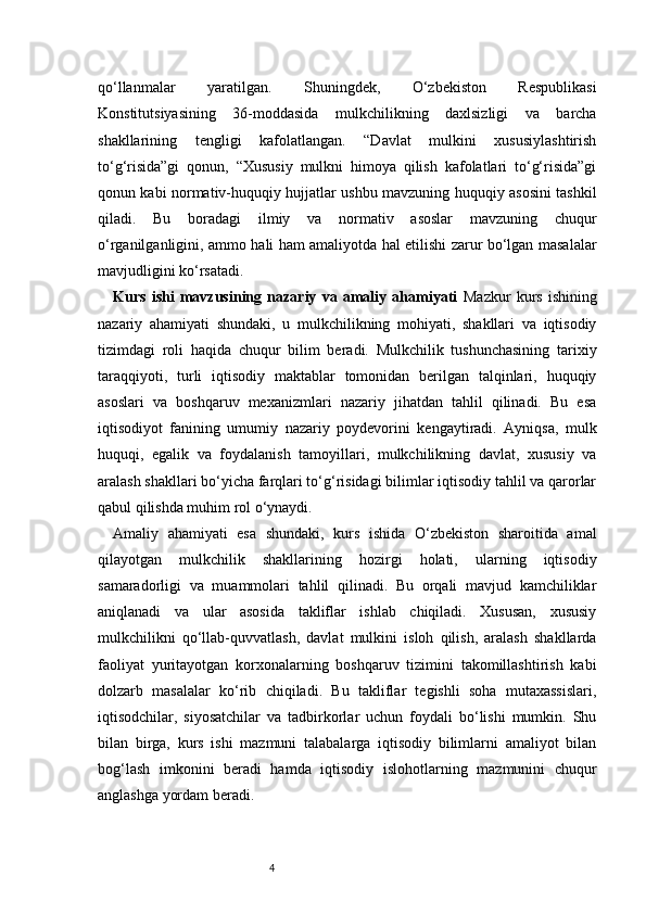 4qo‘llanmalar   yaratilgan.   Shuningdek,   O‘zbekiston   Respublikasi
Konstitutsiyasining   36-moddasida   mulkchilikning   daxlsizligi   va   barcha
shakllarining   tengligi   kafolatlangan.   “Davlat   mulkini   xususiylashtirish
to‘g‘risida”gi   qonun,   “Xususiy   mulkni   himoya   qilish   kafolatlari   to‘g‘risida”gi
qonun kabi normativ-huquqiy hujjatlar ushbu mavzuning huquqiy asosini tashkil
qiladi.   Bu   boradagi   ilmiy   va   normativ   asoslar   mavzuning   chuqur
o‘rganilganligini, ammo hali ham amaliyotda hal etilishi zarur bo‘lgan masalalar
mavjudligini ko‘rsatadi.
Kurs   ishi   mavzusining   nazariy   va   amaliy   ahamiyati   Mazkur   kurs   ishining
nazariy   ahamiyati   shundaki,   u   mulkchilikning   mohiyati,   shakllari   va   iqtisodiy
tizimdagi   roli   haqida   chuqur   bilim   beradi.   Mulkchilik   tushunchasining   tarixiy
taraqqiyoti,   turli   iqtisodiy   maktablar   tomonidan   berilgan   talqinlari,   huquqiy
asoslari   va   boshqaruv   mexanizmlari   nazariy   jihatdan   tahlil   qilinadi.   Bu   esa
iqtisodiyot   fanining   umumiy   nazariy   poydevorini   kengaytiradi.   Ayniqsa,   mulk
huquqi,   egalik   va   foydalanish   tamoyillari,   mulkchilikning   davlat,   xususiy   va
aralash shakllari bo‘yicha farqlari to‘g‘risidagi bilimlar iqtisodiy tahlil va qarorlar
qabul qilishda muhim rol o‘ynaydi.
Amaliy   ahamiyati   esa   shundaki,   kurs   ishida   O‘zbekiston   sharoitida   amal
qilayotgan   mulkchilik   shakllarining   hozirgi   holati,   ularning   iqtisodiy
samaradorligi   va   muammolari   tahlil   qilinadi.   Bu   orqali   mavjud   kamchiliklar
aniqlanadi   va   ular   asosida   takliflar   ishlab   chiqiladi.   Xususan,   xususiy
mulkchilikni   qo‘llab-quvvatlash,   davlat   mulkini   isloh   qilish,   aralash   shakllarda
faoliyat   yuritayotgan   korxonalarning   boshqaruv   tizimini   takomillashtirish   kabi
dolzarb   masalalar   ko‘rib   chiqiladi.   Bu   takliflar   tegishli   soha   mutaxassislari,
iqtisodchilar,   siyosatchilar   va   tadbirkorlar   uchun   foydali   bo‘lishi   mumkin.   Shu
bilan   birga,   kurs   ishi   mazmuni   talabalarga   iqtisodiy   bilimlarni   amaliyot   bilan
bog‘lash   imkonini   beradi   hamda   iqtisodiy   islohotlarning   mazmunini   chuqur
anglashga yordam beradi. 