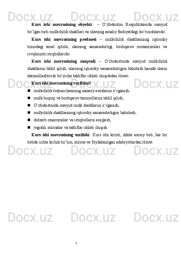 5Kurs   ishi   mavzusining   obyekti     –   O‘zbekiston   Respublikasida   mavjud
bo‘lgan turli mulkchilik shakllari va ularning amaliy faoliyatdagi ko‘rinishlaridir.
Kurs   ishi   mavzusining   predmeti   –   mulkchilik   shakllarining   iqtisodiy
tizimdagi   amal   qilishi,   ularning   samaradorligi,   boshqaruv   mexanizmlari   va
rivojlanish istiqbollaridir.
Kurs   ishi   mavzusining   maqsadi   –   O‘zbekistonda   mavjud   mulkchilik
shakllarini tahlil qilish, ularning iqtisodiy samaradorligini baholash hamda ularni
takomillashtirish bo‘yicha takliflar ishlab chiqishdan iborat.
Kurs ishi mavzusining vazifalari
 mulkchilik tushunchasining nazariy asoslarini o‘rganish;
 mulk huquqi va boshqaruv tamoyillarini tahlil qilish;
 O‘zbekistonda mavjud mulk shakllarini o‘rganish;
 mulkchilik shakllarining iqtisodiy samaradorligini baholash;
 dolzarb muammolar va istiqbollarni aniqlash;
 tegishli xulosalar va takliflar ishlab chiqish.
Kurs   ishi   mavzusining   tuzilishi     Kurs   ishi   kirish,   ikkita   asosiy   bob,   har   bir
bobda uchta kichik bo‘lim, xulosa va foydalanilgan adabiyotlardan iborat. 