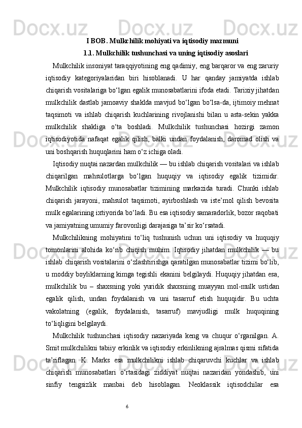 6I BOB. Mulkchilik mohiyati va iqtisodiy mazmuni
1.1. Mulkchilik tushunchasi va uning iqtisodiy asoslari
Mulkchilik insoniyat taraqqiyotining eng qadimiy, eng barqaror va eng zaruriy
iqtisodiy   kategoriyalaridan   biri   hisoblanadi.   U   har   qanday   jamiyatda   ishlab
chiqarish vositalariga bo‘lgan egalik munosabatlarini ifoda etadi. Tarixiy jihatdan
mulkchilik dastlab jamoaviy shaklda mavjud bo‘lgan bo‘lsa-da, ijtimoiy mehnat
taqsimoti   va   ishlab   chiqarish   kuchlarining   rivojlanishi   bilan   u   asta-sekin   yakka
mulkchilik   shakliga   o‘ta   boshladi.   Mulkchilik   tushunchasi   hozirgi   zamon
iqtisodiyotida   nafaqat   egalik   qilish,   balki   undan   foydalanish,   daromad   olish   va
uni boshqarish huquqlarini ham o‘z ichiga oladi.
Iqtisodiy nuqtai nazardan mulkchilik — bu ishlab chiqarish vositalari va ishlab
chiqarilgan   mahsulotlarga   bo‘lgan   huquqiy   va   iqtisodiy   egalik   tizimidir.
Mulkchilik   iqtisodiy   munosabatlar   tizimining   markazida   turadi.   Chunki   ishlab
chiqarish   jarayoni,   mahsulot   taqsimoti,   ayirboshlash   va   iste’mol   qilish   bevosita
mulk egalarining ixtiyorida bo‘ladi. Bu esa iqtisodiy samaradorlik, bozor raqobati
va jamiyatning umumiy farovonligi darajasiga ta’sir ko‘rsatadi.
Mulkchilikning   mohiyatini   to‘liq   tushunish   uchun   uni   iqtisodiy   va   huquqiy
tomonlarini   alohida   ko‘rib   chiqish   muhim.   Iqtisodiy   jihatdan   mulkchilik   —   bu
ishlab chiqarish vositalarini o‘zlashtirishga qaratilgan munosabatlar tizimi bo‘lib,
u moddiy boyliklarning kimga tegishli ekanini  belgilaydi. Huquqiy jihatdan esa,
mulkchilik   bu   –   shaxsning   yoki   yuridik   shaxsning   muayyan   mol-mulk   ustidan
egalik   qilish,   undan   foydalanish   va   uni   tasarruf   etish   huquqidir.   Bu   uchta
vakolatning   (egalik,   foydalanish,   tasarruf)   mavjudligi   mulk   huquqining
to‘liqligini belgilaydi.
Mulkchilik   tushunchasi   iqtisodiy   nazariyada   keng   va   chuqur   o‘rganilgan.   A.
Smit mulkchilikni tabiiy erkinlik va iqtisodiy erkinlikning ajralmas qismi sifatida
ta’riflagan.   K.   Marks   esa   mulkchilikni   ishlab   chiqaruvchi   kuchlar   va   ishlab
chiqarish   munosabatlari   o‘rtasidagi   ziddiyat   nuqtai   nazaridan   yondashib,   uni
sinfiy   tengsizlik   manbai   deb   hisoblagan.   Neoklassik   iqtisodchilar   esa 