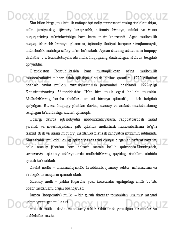 8Shu bilan birga, mulkchilik nafaqat iqtisodiy munosabatlarning shakllanishiga,
balki   jamiyatdagi   ijtimoiy   barqarorlik,   ijtimoiy   himoya,   adolat   va   inson
huquqlarining   ta’minlanishiga   ham   katta   ta’sir   ko‘rsatadi.   Agar   mulkchilik
huquqi   ishonchli   himoya   qilinmasa,   iqtisodiy   faoliyat   barqaror   rivojlanmaydi,
tadbirkorlik muhitiga salbiy ta’sir ko‘rsatadi. Aynan shuning uchun ham huquqiy
davlatlar   o‘z   konstitutsiyalarida   mulk   huquqining   daxlsizligini   alohida   belgilab
qo‘yadilar.
O‘zbekiston   Respublikasida   ham   mustaqillikdan   so‘ng   mulkchilik
munosabatlarini   tubdan   isloh   qilishga   alohida   e’tibor   qaratildi.   1990-yillardan
boshlab   davlat   mulkini   xususiylashtirish   jarayonlari   boshlandi.   1992-yilgi
Konstitutsiyaning   36-moddasida:   “Har   kim   mulk   egasi   bo‘lishi   mumkin.
Mulkchilikning   barcha   shakllari   bir   xil   himoya   qilinadi”,   –   deb   belgilab
qo‘yilgan.   Bu   esa   huquqiy   jihatdan   davlat,   xususiy   va   aralash   mulkchilikning
tengligini ta’minlashga xizmat qilmoqda.
Hozirgi   davrda   iqtisodiyotni   modernizatsiyalash,   raqobatbardosh   muhit
yaratish   va   investitsiyalarni   jalb   qilishda   mulkchilik   munosabatlarini   to‘g‘ri
tashkil etish va ularni huquqiy jihatdan kafolatlash nihoyatda muhim hisoblanadi.
Shu sababli, mulkchilikning iqtisodiy asoslarini chuqur o‘rganish nafaqat nazariy,
balki   amaliy   jihatdan   ham   dolzarb   masala   bo‘lib   qolmoqda.Shuningdek,
zamonaviy   iqtisodiy   adabiyotlarda   mulkchilikning   quyidagi   shakllari   alohida
ajratib ko‘rsatiladi:
Davlat   mulki   –   umumxalq   mulki   hisoblanib,   ijtimoiy   sektor,   infratuzilma   va
strategik tarmoqlarni qamrab oladi.
Xususiy   mulk   –   yakka   fuqarolar   yoki   korxonalar   egaligidagi   mulk   bo‘lib,
bozor mexanizmi orqali boshqariladi.
Jamoa   (kooperativ)   mulki   –   bir   guruh   shaxslar   tomonidan   umumiy   maqsad
uchun yaratilgan mulk turi.
Aralash   mulk   –   davlat   va   xususiy   sektor   ishtirokida   yaratilgan   korxonalar   va
tashkilotlar mulki. 