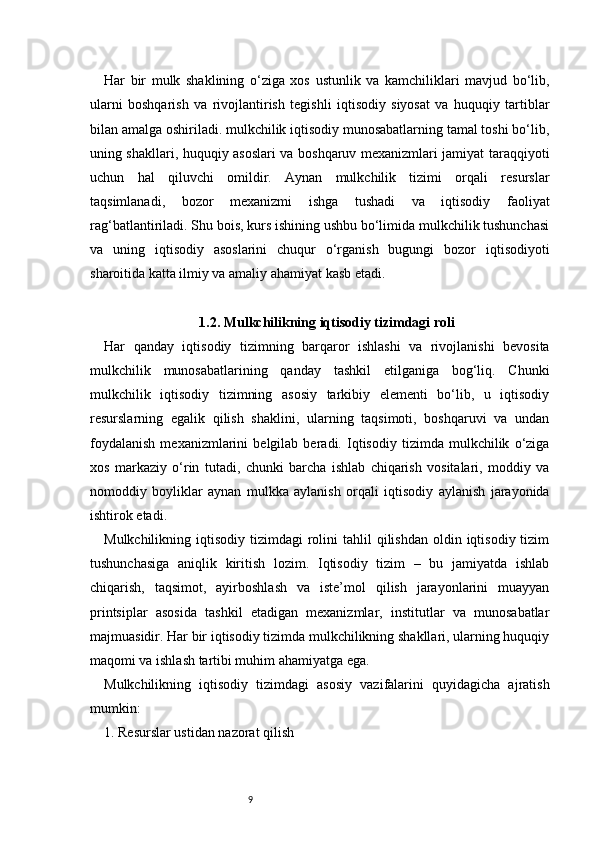 9Har   bir   mulk   shaklining   o‘ziga   xos   ustunlik   va   kamchiliklari   mavjud   bo‘lib,
ularni   boshqarish   va   rivojlantirish   tegishli   iqtisodiy   siyosat   va   huquqiy   tartiblar
bilan amalga oshiriladi. mulkchilik iqtisodiy munosabatlarning tamal toshi bo‘lib,
uning shakllari, huquqiy asoslari va boshqaruv mexanizmlari jamiyat taraqqiyoti
uchun   hal   qiluvchi   omildir.   Aynan   mulkchilik   tizimi   orqali   resurslar
taqsimlanadi,   bozor   mexanizmi   ishga   tushadi   va   iqtisodiy   faoliyat
rag‘batlantiriladi. Shu bois, kurs ishining ushbu bo‘limida mulkchilik tushunchasi
va   uning   iqtisodiy   asoslarini   chuqur   o‘rganish   bugungi   bozor   iqtisodiyoti
sharoitida katta ilmiy va amaliy ahamiyat kasb etadi.
1.2. Mulkchilikning iqtisodiy tizimdagi roli
Har   qanday   iqtisodiy   tizimning   barqaror   ishlashi   va   rivojlanishi   bevosita
mulkchilik   munosabatlarining   qanday   tashkil   etilganiga   bog‘liq.   Chunki
mulkchilik   iqtisodiy   tizimning   asosiy   tarkibiy   elementi   bo‘lib,   u   iqtisodiy
resurslarning   egalik   qilish   shaklini,   ularning   taqsimoti,   boshqaruvi   va   undan
foydalanish   mexanizmlarini   belgilab   beradi.   Iqtisodiy   tizimda   mulkchilik   o‘ziga
xos   markaziy   o‘rin   tutadi,   chunki   barcha   ishlab   chiqarish   vositalari,   moddiy   va
nomoddiy   boyliklar   aynan   mulkka   aylanish   orqali   iqtisodiy   aylanish   jarayonida
ishtirok etadi.
Mulkchilikning  iqtisodiy  tizimdagi   rolini  tahlil   qilishdan  oldin iqtisodiy  tizim
tushunchasiga   aniqlik   kiritish   lozim.   Iqtisodiy   tizim   –   bu   jamiyatda   ishlab
chiqarish,   taqsimot,   ayirboshlash   va   iste’mol   qilish   jarayonlarini   muayyan
printsiplar   asosida   tashkil   etadigan   mexanizmlar,   institutlar   va   munosabatlar
majmuasidir. Har bir iqtisodiy tizimda mulkchilikning shakllari, ularning huquqiy
maqomi va ishlash tartibi muhim ahamiyatga ega.
Mulkchilikning   iqtisodiy   tizimdagi   asosiy   vazifalarini   quyidagicha   ajratish
mumkin:
1. Resurslar ustidan nazorat qilish 
