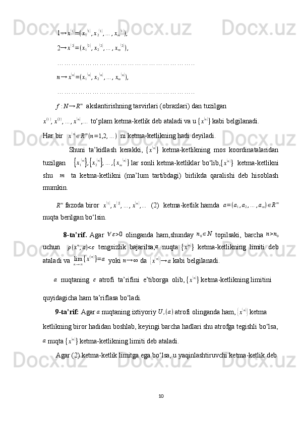         1→	x(1)=(x1(1),x2(1),…	,xm(1)),
        2 → x	
( 2)
= ( x
1	( 2)
, x
2	( 2)
, … , x
m	( 2)
) ,
        …………………………………………………..
        	
n→	x(n)=(x1(n),x2(n),…	,xm(n)),
        …………………………………………………..
        	
f:N	→	Rm   akslantirishning tasvirlari (obrazlari) dan tuzilgan
x ( 1 )
, x ( 2 )
, … , x
( n)
, …  to‘plam ketma-ketlik deb ataladi va u 
{ x	( n)
}  kabi belgilanadi.
Har bir   	
x(n)∈Rm(n=1,2	,…	)   ni ketma-ketlikning hadi deyiladi.
                Shuni   ta’kidlash   kerakki,  
{ x	
( n)
}   ketma-ketlikning   mos   koordinatalaridan
tuzilgan       	
{x1(n)},{x2(n)},…	,{xm(n)}   lar sonli ketma-ketliklar bo‘lib,	{x(n)}    ketma-ketlikni
shu    	
m     ta   ketma-ketlikni   (ma’lum   tartibdagi)   birlikda   qaralishi   deb   hisoblash
mumkin.
       
R m
 fazoda biror  	
x(1),x(2),…	,x(n),…   (2)  ketma-ketlik hamda   a = ( a
1 , a
2 , … , a
m ) ∈ R m
nuqta berilgan bo‘lsin.
              8-ta’rif.   Agar   ∀ ε > 0
  olinganda   ham,shunday   n
0 ∈ N
  topilsaki,   barcha  	
n>n0
uchun     ρ ( x n
, a ) < ε
  tengsizlik   bajarilsa,	
a   nuqta  	{x(n)}   ketma-ketlikning   limiti   deb
ataladi va  	
limn→∞{x(n)}=	a   yoki 	n→	∞  da  	{
x( n)}
→ a  kabi belgilanadi.
       	
a   nuqtaning  	ε   atrofi  ta’rifini  e’tiborga  olib, 
{ x	( n)
}  ketma-ketlikning limitini 
quyidagicha ham ta’riflasa bo‘ladi.
        9-ta’rif:  Agar 	
a  nuqtaning ixtiyoriy 	U	ε(a)  atrofi olinganda ham, 	{x(n)}  ketma
ketlikning biror hadidan boshlab, keyingi barcha hadlari shu atrofga tegishli bo‘lsa,	
a
 nuqta 	{x(n)}  ketma-ketlikning limiti deb ataladi.
         Agar (2) ketma-ketlik limitga ega bo‘lsa, u yaqinlashtiruvchi ketma-ketlik deb 
10 