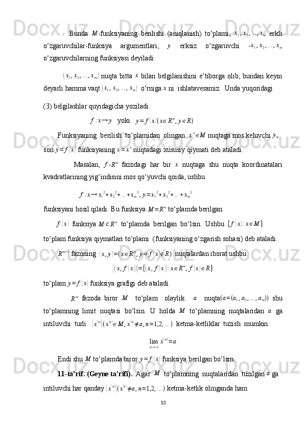                 Bunda  M -funksiyaning   berilishi   (aniqlanish)   to‘plami,  	x1,x2,…	,xm   erkli
o‘zgaruvchilar-funksiya   argumentlari,  	
y   erksiz   o‘zgaruvchi   - x
1 , x
2 , … , x
m
o‘zgaruvchilarning funksiyasi deyiladi.
               	
(x1,x2,…	,xm)   nuqta bitta  	x   bilan belgilanishini  e’tiborga olib, bundan keyin
deyarli hamma vaqt 	
(x1,x2,…	,xm)   o‘rniga 	x  ni  ishlataveramiz.  Unda yuqoridagi
(3) belgilashlar quyidagicha yoziladi.
                           f : x → y
   yoki   	
y=	f(x)(x∈Rm,y∈R)    
        Funksiyaning  berilish  to‘plamidan  olingan   x ' ∈ M
 nuqtaga mos keluvchi  y
0
son  y = f	
( x	)
 funksiyaning 	x=	x'  nuqtadagi xususiy qiymati deb ataladi.
                Masalan,   f
-	
Rm   fazodagi   har   bir   x
  nuqtaga   shu   nuqta   koordinatalari
kvadratlarining yig‘indisini mos qo‘yuvchi qoida, ushbu
                    	
f:x→	x12+x22+…	+xm2,y=	x12+x22+…	+xm2
funksiyani hosil qiladi. Bu funksiya 
M = R m
 to‘plamda berilgan.
        	
f(x)   funksiya 	M	⊂	Rm   to‘plamda  berilgan  bo‘lsin.  Ushbu   { f	( x	) : x ∈ M }
to‘plam funksiya qiymatlari to‘plami  (funksiyaning o‘zgarish sohasi) deb ataladi.
        	
Rm+1  fazoning  	( x , y	) = ( x ∈ R m
, y = f	( x	) ∈ R )
  nuqtalardan iborat ushbu	
{(
x , f	( x	))} = {	( x , f	( x	)) : x ∈ R m
, f	( x	) ∈ R }
to‘plam  y = f	
( x	)
 funksiya grafigi deb ataladi.
               
R m
  fazoda   biror  	
M     to‘plam     olaylik.    	a     nuqta	(a=(a1,a2,…	,am))   shu
to‘plamning   limit   nuqtasi   bo‘lsin.   U   holda  	
M   to‘plamning   nuqtalaridan  	a   ga
intiluvchi  turli   	
{x(n)}(x(n)∈M	,x(n)≠a,n=1,2	,…	)   ketma-ketliklar  tuzish  mumkin:	
limn→∞x(n)=	a
        Endi shu 	
M  to‘plamda biror  y = f	( x	)
 funksiya berilgan bo‘lsin.
         11-ta’rif. (Geyne ta’rifi).   Agar  
M   to‘plamning  nuqtalaridan  tuzilgan 	a  ga
intiluvchi har qanday 	
{x(n)}(x(n)≠a,n=1,2	,…	)  ketma-ketlik olinganda ham
13 