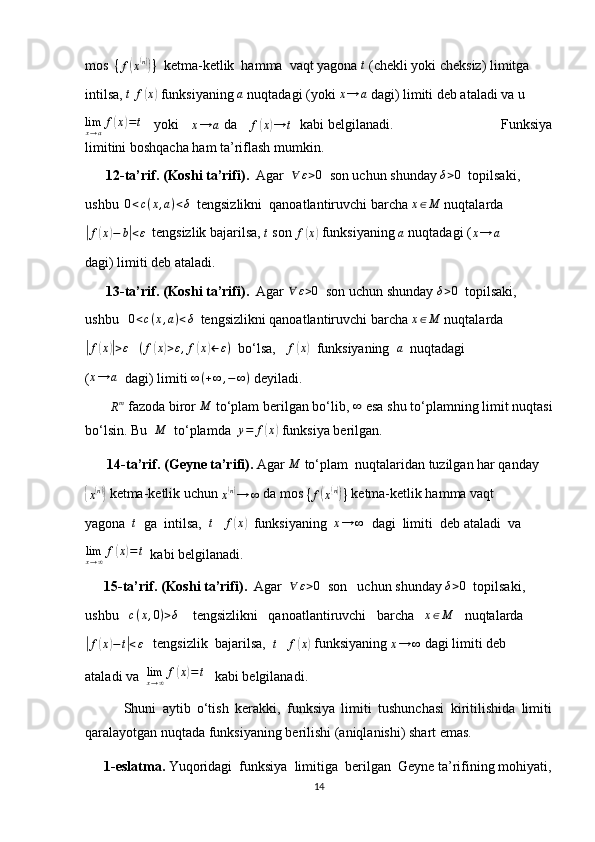 mos  
{ f( x( n))
}   ketma-ketlik  hamma  vaqt yagona 	t  (chekli yoki cheksiz) limitga
intilsa, 	
t  	f(x)  funksiyaning 	a  nuqtadagi (yoki 	x→	a  dagi) limiti deb ataladi va u	
limx→af(x)=t
    yoki    	x→	a  da    
f	( x	) → t    kabi belgilanadi.                          Funksiya
limitini boshqacha ham ta’riflash mumkin.
      12-ta’rif. (Koshi ta’rifi).   Agar  	
∀	ε>0   son uchun shunday 	δ>0   topilsaki,
ushbu   0 < c ( x , a ) < δ
  tengsizlikni  qanoatlantiruvchi barcha 	
x∈M  nuqtalarda	
|
f	( x	) − b	| < ε
  tengsizlik bajarilsa,  t
 son 	f(x)  funksiyaning  a
 nuqtadagi ( x → a
dagi) limiti deb ataladi.
       13-ta’rif. (Koshi ta’rifi).   Agar 	
∀	ε>0   son uchun shunday  δ > 0
  topilsaki,
ushbu    0 < c ( x , a ) < δ
  tengsizlikni qanoatlantiruvchi barcha  x ∈ M
 nuqtalarda	
|f(x)|>ε
    ( f	( x	) > ε , f	( x	) ← ε )
  bo‘lsa,   	f(x)   funksiyaning  	a   nuqtadagi
(	
x→	a   dagi) limiti 	∞(+∞	,−	∞)  deyiladi.
       
R m
 fazoda biror 	
M  to‘plam berilgan bo‘lib, 	∞  esa shu to‘plamning limit nuqtasi
bo‘lsin. Bu   M
  to‘plamda   y = f	
( x	)
 funksiya berilgan.
        14-ta’rif. (Geyne ta’rifi).  Agar 	
M  to‘plam  nuqtalaridan tuzilgan har qanday	
{x(n)}
 ketma-ketlik uchun 
x	( n)
→ ∞  da mos 	{f(x(n))}  ketma-ketlik hamma vaqt
yagona   t
  ga  intilsa,   t
    f	
( x	)
  funksiyaning  	x→	∞   dagi  limiti  deb ataladi  va
lim
x → ∞ f	
( x	) = t
  kabi belgilanadi.
       15-ta’rif. (Koshi ta’rifi).   Agar  	
∀	ε>0   son   uchun shunday 	δ>0   topilsaki,
ushbu    c ( x , 0 ) > δ
    tengsizlikni   qanoatlantiruvchi   barcha   	
x∈M    nuqtalarda	
|
f	( x	) − t	| < ε
   tengsizlik  bajarilsa,   t
    f	( x	)
 funksiyaning 	x→	∞  dagi limiti deb 
ataladi va   lim
x → ∞ f	
( x	) = t
   kabi belgilanadi.
            Shuni   aytib   o‘tish   kerakki,   funksiya   limiti   tushunchasi   kiritilishida   limiti
qaralayotgan nuqtada funksiyaning berilishi (aniqlanishi) shart emas.
       1-eslatma.  Yuqoridagi  funksiya  limitiga  berilgan  Geyne ta’rifining mohiyati,
14 