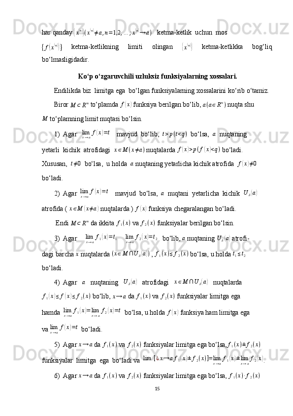 har qanday {
x( n)}
( x	( n)
≠ a , n = 1,2 , … ; x	( n)
→ a )    ketma-ketlik  uchun  mos	
{f(x(n))}
  ketma-ketlikning   limiti   olingan  	{
x( n)}
  ketma-ketlikka   bog‘liq
bo‘lmasligidadir.
 Ko‘p o‘zgaruvchili uzluksiz funksiyalarning xossalari.
        Endilikda biz  limitga ega  bo‘lgan funksiyalarning xossalarini ko‘rib o‘tamiz.
       Biror 	
M	⊂	Rm  to‘plamda 	f(x)  funksiya berilgan bo‘lib,  a ( a ∈ R m
)
 nuqta shu	
M
 to‘plamning limit nuqtasi bo‘lsin.
1) Agar   	
limx→af(x)=t     mavjud  bo‘lib,  	t>p(t<q)   bo‘lsa,  	a   nuqtaning
yetarli  kichik  atrofidagi   x ∈ M ( x ≠ a )
 nuqtalarda 	
f(x)>p(f(x)<q)  bo‘ladi.
Xususan,   t ≠ 0
  bo‘lsa,  u holda  	
a  nuqtaning yetarlicha kichik atrofida   f	( x	) ≠ 0
bo‘ladi.
2) Agar  	
limx→af(x)=t     mavjud  bo‘lsa,  	a   nuqtani  yetarlicha  kichik  	U	δ(a)
atrofida (  x ∈ M	
( x ≠ a	)
 nuqtalarda ) 	f(x)  funksiya chegaralangan bo‘ladi.
        Endi 	
M	⊂	Rm  da ikkita  f
1 ( x )
 va  f
2 ( x )
 funksiyalar berilgan bo‘lsin.
3) Agar     
limx→af1(x)=	t1       lim
x → a f
2	( x	) = t
2
   bo‘lib, 	a  nuqtaning 	U	δ(a)  atrofi-
dagi barcha  x
 nuqtalarda 	
(x∈M	∩U	δ(a))  ,  f
1 ( x ) ≤ f
2 ( x )
 bo‘lsa, u holda  t
1 ≤ t
2
bo‘ladi.
4) Agar    a
   nuqtaning   	
U	δ(a)    atrofidagi   	x∈M	∩U	δ(a)    nuqtalarda 	
f1(x)≤	f(x)≤	f2(x)
 bo‘lib, 	x→	a  da 	f1(x)  va 	f2(x)  funksiyalar limitga ega
hamda  	
limx→af1(x)=	limx→af2(x)=t   bo‘lsa, u holda 	f(x)  funksiya ham limitga ega
va 	
limx→af(x)=t   bo‘ladi.
5) Agar 
x→	a  da 	f1(x)  va  f
2 ( x )
 funksiyalar limitga ega bo‘lsa,	f1(x)±	f2(x)
funksiyalar  limitga  ega  bo‘ladi va   lim ⁡ [ ¿ x → a f
1	
( x	) ± f
2 ( x ) ] = lim
x → a f
1	( x	) ± lim
x → a f
2	( x	)
.
6) Agar 	
x→	a  da 	f1(x)  va  f
2 ( x )
 funksiyalar limitga ega bo‘lsa,  f
1 ( x ) ∙ f
2 ( x )
15 