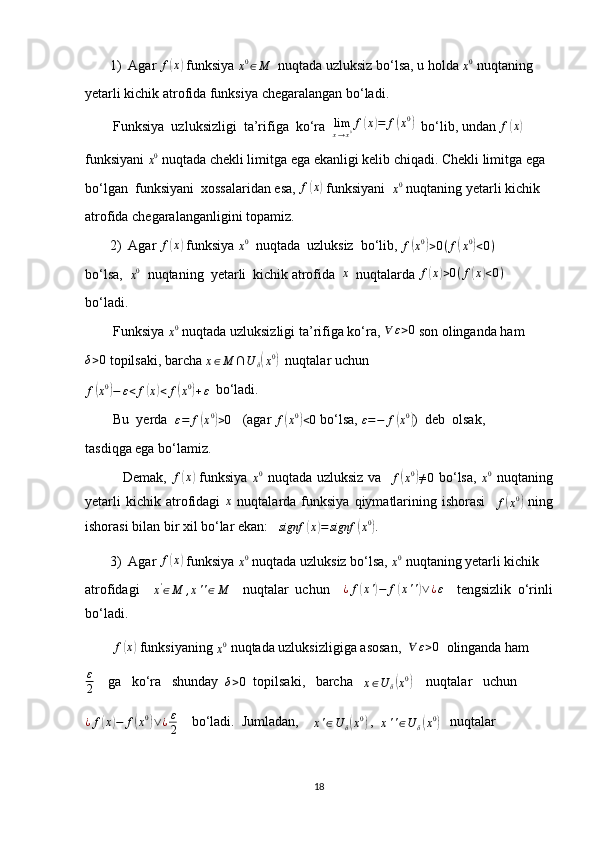 1) Agar  f( x	)
 funksiya 
x 0
∈ M   nuqtada uzluksiz bo‘lsa, u holda 
x 0
 nuqtaning
yetarli kichik atrofida funksiya chegaralangan bo‘ladi.
        Funksiya  uzluksizligi  ta’rifiga  ko‘ra   lim
x → x 0 f	
( x	) = f	( x 0	)
  bo‘lib, undan 	f(x)
funksiyani 
x 0
 nuqtada chekli limitga ega ekanligi kelib chiqadi. Chekli limitga ega
bo‘lgan  funksiyani  xossalaridan esa, 	
f(x)  funksiyani  
x 0
 nuqtaning yetarli kichik
atrofida chegaralanganligini topamiz.
2) Agar  f	
( x	)
 funksiya 	x0   nuqtada  uzluksiz  bo‘lib, 
f	( x 0	)
> 0 ( f	( x 0	)
< 0 )
bo‘lsa,  
x 0
  nuqtaning  yetarli  kichik atrofida  	
x   nuqtalarda  f	( x	) > 0 ( f	( x	) < 0 )
bo‘ladi.
        Funksiya 
x 0
 nuqtada uzluksizligi ta’rifiga ko‘ra, 	
∀	ε>0  son olinganda ham	
δ>0
 topilsaki, barcha 	x∈M	∩U	δ(x0)   nuqtalar uchun	
f(x0)−	ε<	f(x)<	f(x0)+ε
  bo‘ladi.
        Bu  yerda  
ε = f
( x 0	)
> 0    (agar 
f	( x 0	)
< 0  bo‘lsa, 
ε = − f	( x 0	)
)  deb  olsak, 
tasdiqga ega bo‘lamiz.
               Demak,  	
f(x)   funksiya  	x0   nuqtada uzluksiz va   
f	( x 0	)
≠ 0   bo‘lsa,  	x0   nuqtaning
yetarli  kichik  atrofidagi  	
x   nuqtalarda  funksiya   qiymatlarining  ishorasi    
f	( x 0	)
  ning
ishorasi bilan bir xil bo‘lar ekan:   
signf	
( x	) = signf	( x 0	)
.
3) Agar  f	
( x	)
 funksiya 	x0  nuqtada uzluksiz bo‘lsa, 	x0  nuqtaning yetarli kichik
atrofidagi    	
x'∈M	,x''∈M     nuqtalar   uchun    	¿f(x')−	f(x'')∨¿ε     tengsizlik   o‘rinli
bo‘ladi.
         f	
( x	)
 funksiyaning 	x0  nuqtada uzluksizligiga asosan,  	∀	ε>0   olinganda ham
ε
2     ga   ko‘ra   shunday  	
δ>0   topilsaki,   barcha   	x∈U	δ(x0)     nuqtalar   uchun
¿ f	
( x	) − f	( x 0	)
∨ ¿ ε
2     bo‘ladi.  Jumladan,    
x ' ∈ U
δ	( x 0	)
 ,  
x ' ' ∈ U
δ	( x 0	)
   nuqtalar
18 