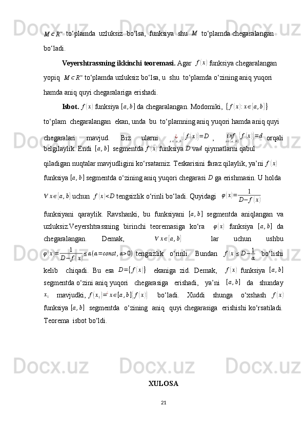M	⊂	Rm  to‘plamda  uzluksiz  bo‘lsa,  funksiya  shu   M
  to‘plamda chegaralangan
bo‘ladi.
Veyershtrassning ikkinchi teoremasi.  Agar  	
f(x)  funksiya chegaralangan
yopiq  
M ⊂ R m
 to‘plamda uzluksiz bo‘lsa, u  shu  to‘plamda o‘zining aniq yuqori
hamda aniq quyi chegaralariga erishadi.
Isbot.  	
f(x)  funksiya 	[a,b]  da chegaralangan. Modomiki,   { f	( x	) : x ∈	[ a , b	] }
 
to‘plam  chegaralangan  ekan, unda  bu  to‘plamning aniq yuqori hamda aniq quyi
chegaralari       mavjud.       Biz       ularni      	
¿x∈[a,b]{f(x)}=	D   ,       inf
x ∈ [ a , b ]	{ f	( x	)} = d
  orqali
belgilaylik. Endi   [ a , b ]
  segmentda  f	
( x	)
 funksiya 	D  va	d  qiymatlarni qabul
qiladigan nuqtalar mavjudligini ko‘rsatamiz. Teskarisini faraz qilaylik, ya’ni  f	
( x	)
funksiya 	
[a,b]  segmentda o‘zining aniq yuqori chegarasi 	D  ga erishmasin. U holda
∀ x ∈	
[ a , b	]
 uchun   f	( x	) < D
 tengsizlik o‘rinli bo‘ladi. Quyidagi   	φ(x)=	1	
D−	f(x)
funksiyani   qaraylik.   Ravshanki,   bu   funksiyani  	
[a,b]   segmentda   aniqlangan   va
uzluksiz.Veyershtrassning   birinchi   teoremasiga   ko‘ra     φ	
( x	)
  funksiya  	[a,b]   da
chegaralangan.   Demak,    	
∀	x∈[a,b]     lar   uchun   ushbu
φ	
( x	) = 1
D − f	( x	) ≤ α ( α = const , α > 0 )
  tengsizlik     o‘rinli.     Bundan    	f(x)≤D−	1
α     bo‘lishi
kelib     chiqadi.   Bu   esa   D = ⁡
{ f	
( x	) }
    ekaniga   zid.   Demak,     f	( x	)
  funksiya   [ a , b ]
segmentda o‘zini aniq yuqori   chegarasiga   erishadi,   ya’ni    	
[a,b]    da   shunday
x
1       mavjudki,   f	
( x
1	) = ¿
x ∈ [ a , b ]	{ f	( x	)}
        bo‘ladi.      Xuddi      shunga      o‘xshash     f	( x	)
funksiya   [ a , b ]
   segmentda   o‘zining  aniq  quyi chegarasiga   erishishi ko‘rsatiladi.
Teorema  isbot bo‘ldi.
XULOSA
21 