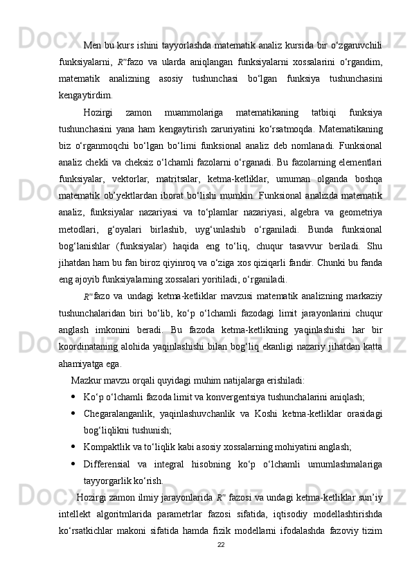 Men bu kurs ishini tayyorlashda matematik analiz kursida bir o‘zgaruvchili
funksiyalarni,  Rm fazo   va   ularda   aniqlangan   funksiyalarni   xossalarini   o‘rgandim,
matematik   analizning   asosiy   tushunchasi   bo‘lgan   funksiya   tushunchasini
kengaytirdim.
Hozirgi   zamon   muammolariga   matematikaning   tatbiqi   funksiya
tushunchasini   yana   ham   kengaytirish   zaruriyatini   ko‘rsatmoqda.   Matematikaning
biz   o‘rganmoqchi   bo‘lgan   bo‘limi   funksional   analiz   deb   nomlanadi.   Funksional
analiz chekli va cheksiz o‘lchamli fazolarni o‘rganadi. Bu fazolarning elementlari
funksiyalar,   vektorlar,   matritsalar,   ketma-ketliklar,   umuman   olganda   boshqa
matematik   ob’yektlardan   iborat   bo‘lishi   mumkin.   Funksional   analizda   matematik
analiz,   funksiyalar   nazariyasi   va   to‘plamlar   nazariyasi,   algebra   va   geometriya
metodlari,   g‘oyalari   birlashib,   uyg‘unlashib   o‘rganiladi.   Bunda   funksional
bog‘lanishlar   (funksiyalar)   haqida   eng   to‘liq,   chuqur   tasavvur   beriladi.   Shu
jihatdan ham bu fan biroz qiyinroq va o‘ziga xos qiziqarli fandir. Chunki bu fanda
eng ajoyib funksiyalarning xossalari yoritiladi, o‘rganiladi.
R m
fazo   va   undagi   ketma-ketliklar   mavzusi   matematik   analizning   markaziy
tushunchalaridan   biri   bo‘lib,   ko‘p   o‘lchamli   fazodagi   limit   jarayonlarini   chuqur
anglash   imkonini   beradi.   Bu   fazoda   ketma-ketlikning   yaqinlashishi   har   bir
koordinataning   alohida   yaqinlashishi   bilan   bog‘liq   ekanligi   nazariy   jihatdan   katta
ahamiyatga ega.
Mazkur mavzu orqali quyidagi muhim natijalarga erishiladi:
 Ko‘p o‘lchamli fazoda limit va konvergentsiya tushunchalarini aniqlash;
 Chegaralanganlik,   yaqinlashuvchanlik   va   Koshi   ketma-ketliklar   orasidagi
bog‘liqlikni tushunish;
 Kompaktlik va to‘liqlik kabi asosiy xossalarning mohiyatini anglash;
 Differensial   va   integral   hisobning   ko‘p   o‘lchamli   umumlashmalariga
tayyorgarlik ko‘rish.
           Hozirgi zamon ilmiy jarayonlarida  	
Rm   fazosi va undagi ketma-ketliklar sun’iy
intellekt   algoritmlarida   parametrlar   fazosi   sifatida,   iqtisodiy   modellashtirishda
ko‘rsatkichlar   makoni   sifatida   hamda   fizik   modellarni   ifodalashda   fazoviy   tizim
22 