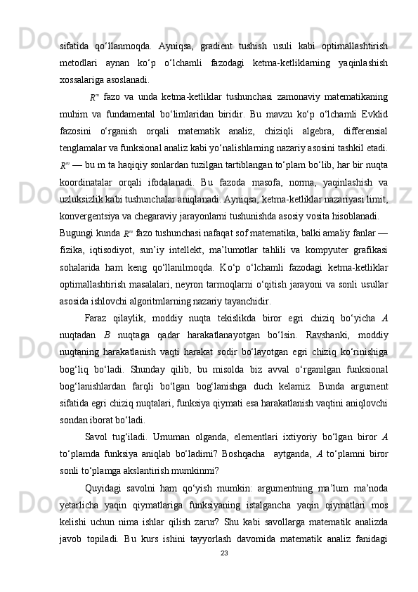 sifatida   qo‘llanmoqda.   Ayniqsa,   gradient   tushish   usuli   kabi   optimallashtirish
metodlari   aynan   ko‘p   o‘lchamli   fazodagi   ketma-ketliklarning   yaqinlashish
xossalariga asoslanadi.
 Rm   fazo   va   unda   ketma-ketliklar   tushunchasi   zamonaviy   matematikaning
muhim   va   fundamental   bo‘limlaridan   biridir.   Bu   mavzu   ko‘p   o‘lchamli   Evklid
fazosini   o‘rganish   orqali   matematik   analiz,   chiziqli   algebra,   differensial
tenglamalar va funksional analiz kabi yo‘nalishlarning nazariy asosini tashkil etadi.
R m
 — bu m ta haqiqiy sonlardan tuzilgan tartiblangan to‘plam bo‘lib, har bir nuqta
koordinatalar   orqali   ifodalanadi.   Bu   fazoda   masofa,   norma,   yaqinlashish   va
uzluksizlik kabi tushunchalar aniqlanadi. Ayniqsa, ketma-ketliklar nazariyasi limit,
konvergentsiya va chegaraviy jarayonlarni tushunishda asosiy vosita hisoblanadi.
Bugungi kunda 	
Rm  fazo tushunchasi nafaqat sof matematika, balki amaliy fanlar —
fizika,   iqtisodiyot,   sun’iy   intellekt,   ma’lumotlar   tahlili   va   kompyuter   grafikasi
sohalarida   ham   keng   qo‘llanilmoqda.   Ko‘p   o‘lchamli   fazodagi   ketma-ketliklar
optimallashtirish   masalalari,   neyron   tarmoqlarni   o‘qitish   jarayoni   va   sonli   usullar
asosida ishlovchi algoritmlarning nazariy tayanchidir.
Faraz   qilaylik,   moddiy   nuqta   tekislikda   biror   egri   chiziq   bo‘yicha   A
nuqtadan   B   nuqtaga   qadar   harakatlanayotgan   bo‘lsin.   Ravshanki,   moddiy
nuqtaning   harakatlanish   vaqti   harakat   sodir   bo‘layotgan   egri   chiziq   ko‘rinishiga
bog‘liq   bo‘ladi.   Shunday   qilib,   bu   misolda   biz   avval   o‘rganilgan   funksional
bog‘lanishlardan   farqli   bo‘lgan   bog‘lanishga   duch   kelamiz.   Bunda   argument
sifatida egri chiziq nuqtalari, funksiya qiymati esa harakatlanish vaqtini aniqlovchi
sondan iborat bo‘ladi.
Savol   tug‘iladi.   Umuman   olganda,   elementlari   ixtiyoriy   bo‘lgan   biror ⁡	
A
to‘plamda   funksiya   aniqlab   bo‘ladimi?   Boshqacha     aytganda,   A	
⁡ to‘plamni   biror
sonli to‘plamga akslantirish mumkinmi?
Quyidagi   savolni   ham   qo‘yish   mumkin:   argumentning   ma’lum   ma’noda
yetarlicha   yaqin   qiymatlariga   funksiyaning   istalgancha   yaqin   qiymatlari   mos
kelishi   uchun   nima   ishlar   qilish   zarur?   Shu   kabi   savollarga   matematik   analizda
javob   topiladi.   Bu   kurs   ishini   tayyorlash   davomida   matematik   analiz   fanidagi
23 