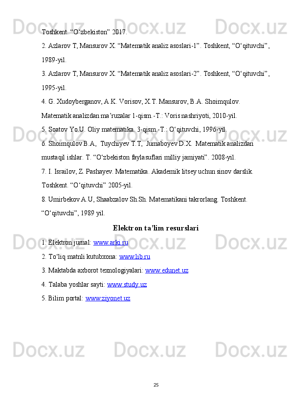 Toshkent. “O‘zbekiston” 2017.
2. Azlarov T, Mansurov X. “Matematik analiz asoslari-1”. Toshkent, “O‘qituvchi”,
1989-yil. 
3. Azlarov T, Mansurov X. “Matematik analiz asoslari-2”. Toshkent, “O‘qituvchi”,
1995-yil.
4. G. Xudoyberganov, A.K. Vorisov, X.T. Mansurov, B.A. Shoimqulov. 
Matematik analizdan ma’ruzalar 1-qism.-T.: Voris nashriyoti, 2010-yil.
5. Soatov Yo.U. Oliy matematika. 3-qism.-T.: O‘qituvchi, 1996-yil.
6. Shoimqulov B.A,  Tuychiyev T.T,  Jumaboyev D.X.  Matematik analizdan
mustaqil ishlar. T. “O‘zbekiston faylasuflari milliy jamiyati”. 2008-yil.
7. I. Israilov, Z. Pashayev. Matematika. Akademik litsey uchun sinov darslik.
Toshkent. “O‘qituvchi” 2005-yil.
8. Umirbekov A.U, Shaabzalov Sh.Sh. Matematikani takrorlang. Toshkent.
“O‘qituvchi”, 1989 yil.
Elektron ta’lim resurslari
1. Elektron jurnal:  www.arki.ru
2. To‘liq matnli kutubxona:  www.lib.ru
3. Maktabda axborot texnologiyalari:  www.edunet.uz
4. Talaba yoshlar sayti:  www.study.uz
5. Bilim portal:  www.ziyonet.uz
25 