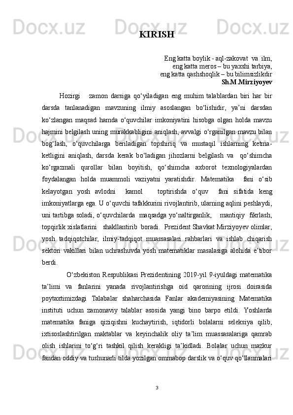 KIRISH
Eng katta boylik - aql-zakovat  va  ilm,
eng katta meros – bu yaxshi tarbiya, 
eng katta qashshoqlik – bu bilimsizlikdir
Sh.M.Mirziyoyev
Hozirgi       zamon   darsiga   qo‘yiladigan   eng   muhim   talablardan   biri   har   bir
darsda   tanlanadigan   mavzuning   ilmiy   asoslangan   bo‘lishidir,   ya’ni   darsdan
ko‘zlangan   maqsad   hamda   o‘quvchilar   imkoniyatini   hisobga   olgan   holda   mavzu
hajmini belgilash uning murakkabligini aniqlash, avvalgi o‘rganilgan mavzu bilan
bog‘lash,   o‘quvchilarga   beriladigan   topshiriq   va   mustaqil   ishlarning   ketma-
ketligini   aniqlash,   darsda   kerak   b o‘ ladigan   jihozlarni   belgilash   va     qo‘shimcha
ko‘rgazmali   qurollar   bilan   boyitish,   qo‘shimcha   axborot   texnologiyalardan
foydalangan   holda   muammoli   vaziyatni   yaratishdir.   Matematika     fani   o ‘ sib
kelayotgan   yosh   avlodni     kamol       toptirishda   o ‘ qu v     fani   sifatida   keng
imkoniyatlarga ega. U o‘quvchi tafakkurini rivojlantirib, ularning aqlini peshlaydi,
uni tartibga soladi, o‘quvchilarda   maqsadga yo‘naltirganlik,       mantiqiy   fikrlash,
topqirlik xislatlarini   shakllantirib  boradi.   Prezident Shavkat Mirziyoyev olimlar,
yosh   tadqiqotchilar,   ilmiy-tadqiqot   muassasalari   rahbarlari   va   ishlab   chiqarish
sektori   vakillari   bilan   uchrashuvda   yosh   matematiklar   masalasiga   alohida   e’tibor
berdi.
                    O‘zbekiston  Respublikasi   Prezidentining  2019-yil   9-iyuldagi  matematika
ta’limi   va   fanlarini   yanada   rivojlantirishga   oid   qarorining   ijrosi   doirasida
poytaxtimizdagi   Talabalar   shaharchasida   Fanlar   akademiyasining   Matematika
instituti   uchun   zamonaviy   talablar   asosida   yangi   bino   barpo   etildi.   Yoshlarda
matematika   faniga   qiziqishni   kuchaytirish,   iqtidorli   bolalarni   seleksiya   qilib,
ixtisoslashtirilgan   maktablar   va   keyinchalik   oliy   ta’lim   muassasalariga   qamrab
olish   ishlarini   to‘g‘ri   tashkil   qilish   kerakligi   ta’kidladi.   Bolalar   uchun   mazkur
fandan oddiy va tushunarli tilda yozilgan ommabop darslik va o‘quv qo‘llanmalari
3 