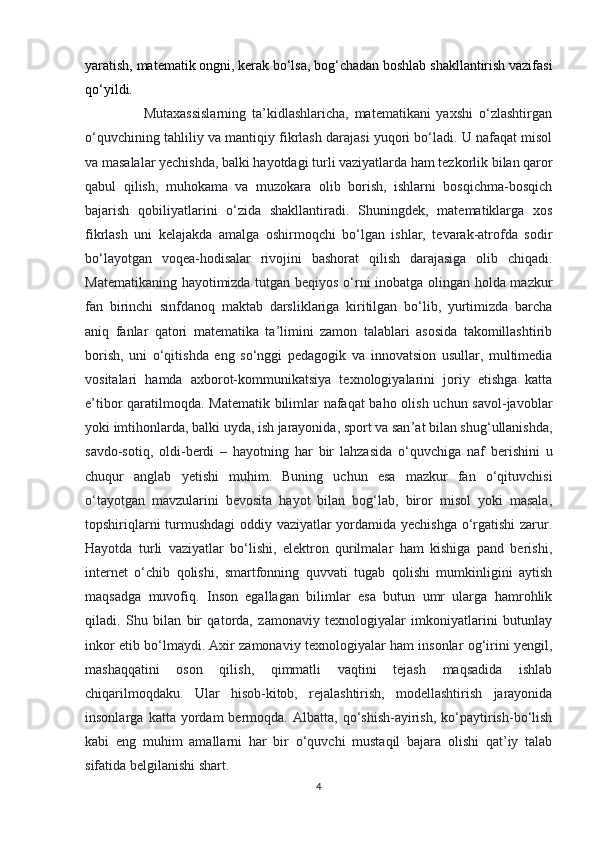 yaratish, matematik ongni, kerak bo‘lsa, bog‘chadan boshlab shakllantirish vazifasi
qo‘yildi.
                    Mutaxassislarning   ta’kidlashlaricha,   matematikani   yaxshi   o‘zlashtirgan
o‘quvchining tahliliy va mantiqiy fikrlash darajasi yuqori bo‘ladi. U nafaqat misol
va masalalar yechishda, balki hayotdagi turli vaziyatlarda ham tezkorlik bilan qaror
qabul   qilish,   muhokama   va   muzokara   olib   borish,   ishlarni   bosqichma-bosqich
bajarish   qobiliyatlarini   o‘zida   shakllantiradi.   Shuningdek,   matematiklarga   xos
fikrlash   uni   kelajakda   amalga   oshirmoqchi   bo‘lgan   ishlar,   tevarak-atrofda   sodir
bo‘layotgan   voqea-hodisalar   rivojini   bashorat   qilish   darajasiga   olib   chiqadi.
Matematikaning hayotimizda tutgan beqiyos o‘rni inobatga olingan holda mazkur
fan   birinchi   sinfdanoq   maktab   darsliklariga   kiritilgan   bo‘lib,   yurtimizda   barcha
aniq   fanlar   qatori   matematika   ta’limini   zamon   talablari   asosida   takomillashtirib
borish,   uni   o‘qitishda   eng   so‘nggi   pedagogik   va   innovatsion   usullar,   multimedia
vositalari   hamda   axborot-kommunikatsiya   texnologiyalarini   joriy   etishga   katta
e’tibor qaratilmoqda. Matematik bilimlar nafaqat  baho olish uchun savol-javoblar
yoki imtihonlarda, balki uyda, ish jarayonida, sport va san ’ at bilan shug ‘ ullanishda,
savdo-sotiq,   oldi-berdi   –   hayotning   har   bir   lahzasida   o ‘ quvchiga   naf   berishini   u
chuqur   anglab   y etishi   muhim.   Buning   uchun   esa   mazkur   fan   o‘qituvchisi
o‘tayotgan   mavzularini   bevosita   hayot   bilan   bog‘lab,   biror   misol   yoki   masala,
topshiriqlarni turmushdagi  oddiy vaziyatlar yordamida yechishga o‘rgatishi zarur.
Hayotda   turli   vaziyatlar   bo‘lishi,   elektron   qurilmalar   ham   kishiga   pand   berishi,
internet   o‘chib   qolishi,   smartfonning   quvvati   tugab   qolishi   mumkinligini   aytish
maqsadga   muvofiq.   Inson   egallagan   bilimlar   esa   butun   umr   ularga   hamrohlik
qiladi.   Shu   bilan   bir   qatorda,   zamonaviy   texnologiyalar   imkoniyatlarini   butunlay
inkor etib bo‘lmaydi. Axir zamonaviy texnologiyalar ham insonlar og‘irini yengil,
mashaqqatini   oson   qilish,   qimmatli   vaqtini   tejash   maqsadida   ishlab
chiqarilmoqdaku.   Ular   hisob-kitob,   rejalashtirish,   modellashtirish   jarayonida
insonlarga   katta  yordam   bermoqda.   Albatta,  qo‘shish-ayirish,   ko‘paytirish-bo‘lish
kabi   eng   muhim   amallarni   har   bir   o‘quvchi   mustaqil   bajara   olishi   qat’iy   talab
sifatida belgilanishi shart.  
4 