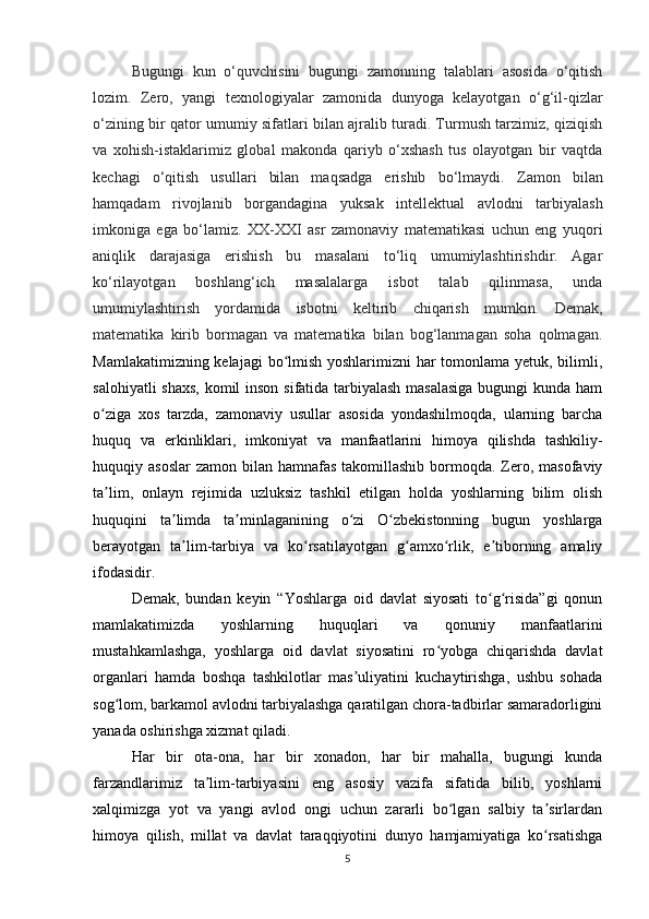 B ugungi   kun   o‘quvchisini   bugungi   zamonning   talablari   asosida   o‘qitish
lozim.   Zero,   yangi   texnologiyalar   zamonida   dunyoga   kelayotgan   o‘g‘il-qizlar
o‘zining bir qator umumiy sifatlari bilan ajralib turadi. Turmush tarzimiz, qiziqish
va   xohish-istaklarimiz   global   makonda   qariyb   o‘xshash   tus   olayotgan   bir   vaqtda
kechagi   o‘qitish   usullari   bilan   maqsadga   erishib   bo‘lmaydi.   Zamon   bilan
hamqadam   rivojlanib   borgandagina   yuksak   intellektual   avlodni   tarbiyalash
imkoniga   ega   bo‘lamiz.   XX-XXI   asr   zamonaviy   matematikasi   uchun   eng   yuqori
aniqlik   darajasiga   erishish   bu   masalani   to‘liq   umumiylashtirishdir.   Agar
ko‘rilayotgan   boshlang‘ich   masalalarga   isbot   talab   qilinmasa,   unda
umumiylashtirish   yordamida   isbotni   keltirib   chiqarish   mumkin.   Demak,
matematika   kirib   bormagan   va   matematika   bilan   bog‘lanmagan   soha   qolmagan.
Mamlakatimizning kelajagi  bo lmish yoshlarimizni  har  tomonlama yetuk, bilimli,ʻ
salohiyatli  shaxs,  komil  inson sifatida tarbiyalash  masalasiga  bugungi  kunda ham
o ziga   xos   tarzda,   zamonaviy   usullar   asosida   yondashilmoqda,   ularning   barcha	
ʻ
huquq   va   erkinliklari,   imkoniyat   va   manfaatlarini   himoya   qilishda   tashkiliy-
huquqiy asoslar  zamon bilan hamnafas takomillashib  bormoqda. Zero, masofaviy
ta lim,   onlayn   rejimida   uzluksiz   tashkil   etilgan   holda   yoshlarning   bilim   olish
ʼ
huquqini   ta limda   ta minlaganining   o zi   O zbekistonning   bugun   yoshlarga	
ʼ ʼ ʻ ʻ
berayotgan   ta lim-tarbiya   va   ko rsatilayotgan   g amxo rlik,   e tiborning   amaliy
ʼ ʻ ʻ ʻ ʼ
ifodasidir.
Demak,   bundan   keyin   “Yoshlarga   oid   davlat   siyosati   to g risida”gi   qonun	
ʻ ʻ
mamlakatimizda   yoshlarning   huquqlari   va   qonuniy   manfaatlarini
mustahkamlashga,   yoshlarga   oid   davlat   siyosatini   ro yobga   chiqarishda   davlat	
ʻ
organlari   hamda   boshqa   tashkilotlar   mas uliyatini   kuchaytirishga,   ushbu   sohada	
ʼ
sog lom, barkamol avlodni tarbiyalashga qaratilgan chora-tadbirlar samaradorligini	
ʻ
yanada oshirishga xizmat qiladi.
Har   bir   ota-ona,   har   bir   xonadon,   har   bir   mahalla,   bugungi   kunda
farzandlarimiz   ta lim-tarbiyasini   eng   asosiy   vazifa   sifatida   bilib,   yoshlarni	
ʼ
xalqimizga   yot   va   yangi   avlod   ongi   uchun   zararli   bo lgan   salbiy   ta sirlardan	
ʻ ʼ
himoya   qilish,   millat   va   davlat   taraqqiyotini   dunyo   hamjamiyatiga   ko rsatishga	
ʻ
5 