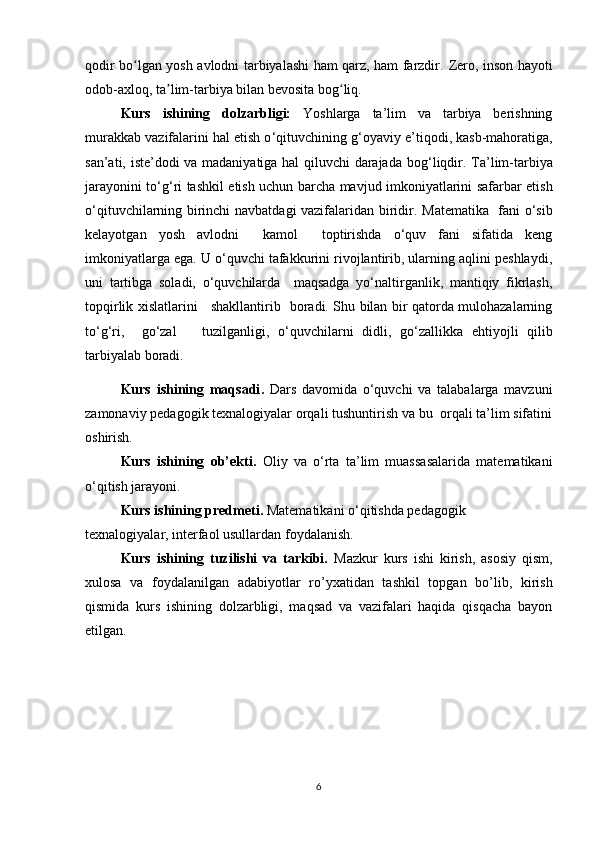 qodir bo lgan yosh avlodni tarbiyalashi ham qarz, ham farzdir.  ʻ Zero, inson hayoti
odob-axloq, ta lim-tarbiya bilan bevosita bog liq.	
ʼ ʻ
Kurs   ishining   dolzarbligi:   Yoshlarga   ta’lim   va   tarbiya   berishning
murakkab vazifalarini hal etish o ‘ qituvchining g ‘ oyaviy e ’ tiqodi, kasb-mahoratiga,
san’ati, iste’dodi va madaniyatiga hal qiluvchi  darajada bog ‘ liqdir.   Ta’lim - tarbiya
jarayonini to ‘ g ‘ ri tashkil etish uchun barcha mavjud imkoniyatlarini safarbar etish
o ‘ qituvchilarning birinchi navbatdagi vazifalaridan biridir.   Matematika   fani o‘sib
kelayotgan   yosh   avlodni     kamol     toptirishda   o‘quv   fani   sifatida   keng
imkoniyatlarga ega. U o‘quvchi tafakkurini rivojlantirib, ularning aqlini peshlaydi,
uni   tartibga   soladi,   o‘quvchilarda     maqsadga   yo‘naltirganlik,   mantiqiy   fikrlash,
topqirlik xislatlarini     shakllantirib   boradi. Shu bilan bir qatorda mulohazalarning
to‘g‘ri,     go‘zal       tuzilganligi,   o‘quvchilarni   didli,   go ‘ zallikka   ehtiyojli   qilib
tarbiyalab boradi.   
Kurs   ishining   maqsadi .   Dars   davomida   o‘quvchi   va   talabalarga   mavzuni
zamonaviy pedagogik texnalogiyalar orqali tushuntirish va bu  orqali ta’lim sifatini
oshirish.
Kurs   ishining   ob’ekti.   Oliy   va   o‘rta   ta’lim   muassasalarida   matematikani
o‘qitish jarayoni.
Kurs ishining predmeti.  Matematikani o‘qitishda pedagogik 
texnalogiyalar, interfaol usullardan foydalanish.
Kurs   ishining   tuzilishi   va   tarkibi.   Mazkur   kurs   ishi   kirish,   asosiy   qism,
xulosa   va   foydalanilgan   adabiyotlar   ro’yxatidan   tashkil   topgan   bo’lib,   kirish
qismida   kurs   ishining   dolzarbligi,   maqsad   va   vazifalari   haqida   qisqacha   bayon
etilgan. 
 
6 