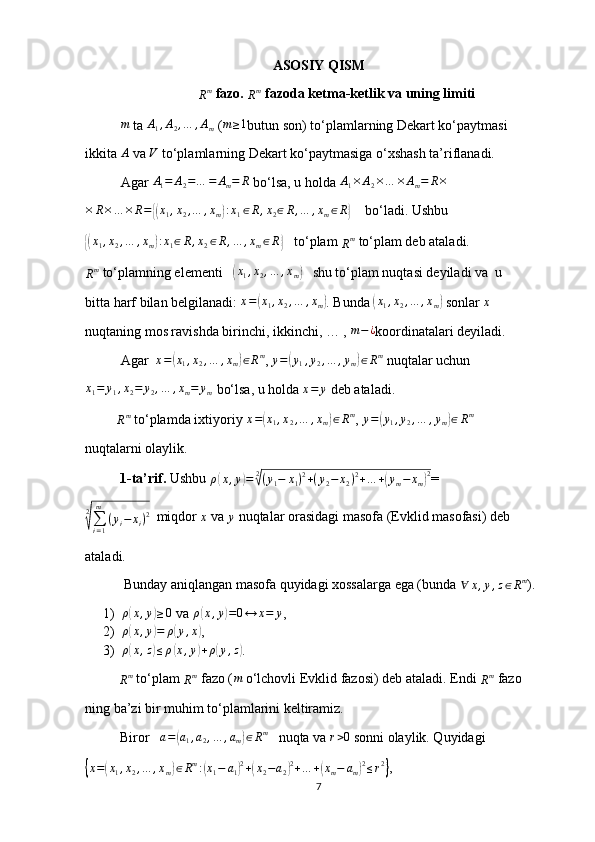 ASOSIY QISM
R m
 fazo. 
R m
  fazoda ketma-ketlik va uning limiti
m
 ta  A
1 , A
2 , … , A
m  ( m ≥ 1
butun son) to‘plamlarning Dekart ko‘paytmasi
ikkita  A
 va V  to‘plamlarning Dekart ko‘paytmasiga o‘xshash ta’riflanadi.
Agar 
A1=	A2=…	=	Am=	R  bo‘lsa, u holda  A
1 × A
2 × … × A
m = R ×
× R × … × R =	
{( x
1 , x
2 , … , x
m	) : x
1 ∈ R , x
2 ∈ R , … , x
m ∈ R	}
    bo‘ladi. Ushbu	
{(
x
1 , x
2 , … , x
m	) : x
1 ∈ R , x
2 ∈ R , … , x
m ∈ R	}
   to‘plam 
R m
 to‘plam deb ataladi.
R m
 to‘plamning elementi   	
(x1,x2,…	,xm)    shu to‘plam nuqtasi deyiladi va  u
bitta harf bilan belgilanadi:  x =	
( x
1 , x
2 , … , x
m	) . Bunda 	(x1,x2,…	,xm)  sonlar  x
nuqtaning mos ravishda birinchi, ikkinchi, … ,  m − ¿
koordinatalari deyiladi.
Agar   x =	
( x
1 , x
2 , … , x
m	) ∈ R m
, 	y=(y1,y2,…	,ym)∈Rm  nuqtalar uchun
x
1 = y
1 , x
2 = y
2 , … , x
m = y
m  bo‘lsa, u holda 	
x=	y  deb ataladi.
         	
Rm  to‘plamda ixtiyoriy  x =	( x
1 , x
2 , … , x
m	) ∈ R m
, 	y=(y1,y2,…	,ym)∈Rm
nuqtalarni olaylik.
           1-ta’rif.  Ushbu 	
ρ(x,y)=	2√(y1−	x1)2+(y2−	x2)2+…	+(ym−	xm)2 =	
2
√∑i=1
m	
(yi−	xi)2
  miqdor 
x  va 	y  nuqtalar orasidagi masofa (Evklid masofasi) deb  
ataladi.
           Bunday aniqlangan masofa quyidagi xossalarga ega (bunda 	
∀	x,y,z∈Rm ).
1) ρ	
( x , y	) ≥ 0
 va  ρ	( x , y	) = 0 ↔ x = y
,
2) ρ	
( x , y	) = ρ	( y , x	)
,
3) ρ	
( x , z	) ≤ ρ	( x , y	) + ρ	( y , z	)
.
     
R m
 to‘plam 
R m
 fazo (
m  o‘lchovli Evklid fazosi) deb ataladi. Endi 
R m
 fazo
ning ba’zi bir muhim to‘plamlarini keltiramiz.
            Biror   	
a=(a1,a2,…	,am)∈Rm    nuqta va 	r>0  sonni olaylik. Quyidagi	
{x=(x1,x2,…	,xm)∈Rm:(x1−	a1)2+(x2−a2)2+…	+(xm−	am)2≤r2}
,
7 