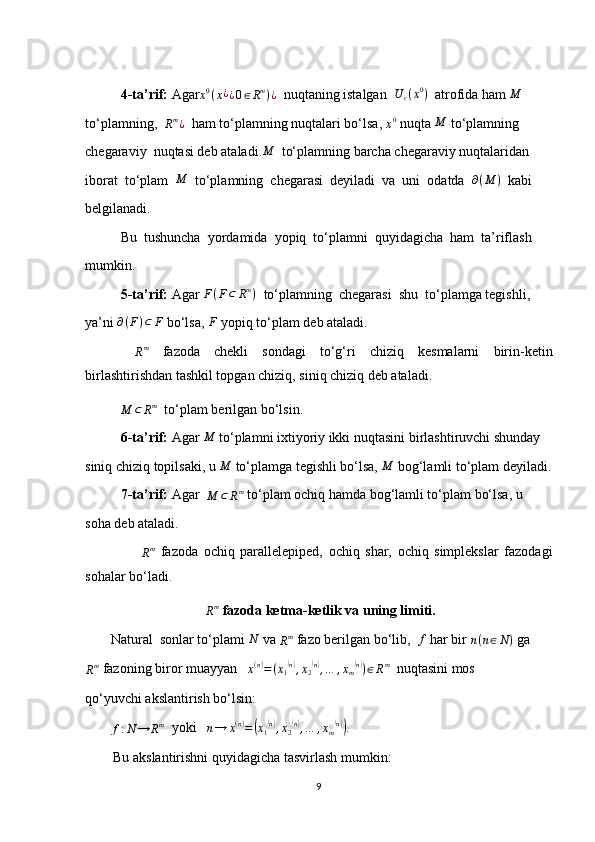 4-ta’rif:  Agar x 0
( x ¿
¿ 0 ∈ R m
) ¿
  nuqtaning istalgan   U
ε ( x 0
)
  atrofida ham M
to‘plamning,  	
Rm¿   ham to‘plamning nuqtalari bo‘lsa, 	x0  nuqta  M
 to‘plamning
chegaraviy  nuqtasi deb ataladi.	
M   to‘plamning barcha chegaraviy nuqtalaridan 
iborat  to‘plam  	
M   to‘plamning  chegarasi  deyiladi  va  uni  odatda   ∂ ( M )
  kabi
belgilanadi.
Bu  tushuncha  yordamida  yopiq  to‘plamni  quyidagicha  ham  ta’riflash
mumkin.
5-ta’rif:  Agar  F ( F ⊂ R m
)
  to‘plamning  chegarasi  shu  to‘plamga tegishli,
ya’ni  ∂ ( F ) ⊂ F
 bo‘lsa,  F
 yopiq to‘plam deb ataladi.
 	
Rm   fazoda   chekli   sondagi   to‘g‘ri   chiziq   kesmalarni   birin-ketin
birlashtirishdan tashkil topgan chiziq, siniq chiziq deb ataladi.
          	
M	⊂	Rm   to‘plam berilgan bo‘lsin.
6-ta’rif:  Agar 	
M  to‘plamni ixtiyoriy ikki nuqtasini birlashtiruvchi shunday 
siniq chiziq topilsaki, u 	
M  to‘plamga tegishli bo‘lsa,  M
 bog‘lamli to‘plam deyiladi.
7-ta’rif:  Agar  	
M	⊂	Rm  to‘plam ochiq hamda bog‘lamli to‘plam bo‘lsa, u 
soha deb ataladi.
                   	
Rm   fazoda   ochiq   parallelepiped,   ochiq   shar,   ochiq   simplekslar   fazodagi
sohalar bo‘ladi.
 
R m
 fazoda ketma-ketlik va uning limiti.
          Natural  sonlar to‘plami  N
 va 	
Rm  fazo berilgan bo‘lib,  	f  har bir 	n(n∈N)  ga
R m
 fazoning biror muayyan   	
x(n)=(x1(n),x2(n),…	,xm(n))∈Rm   nuqtasini mos
qo‘yuvchi akslantirish bo‘lsin:
         	
f:N	→	Rm   yoki   	n→	x(n)=(x1(n),x2(n),…	,xm(n)).
        Bu akslantirishni quyidagicha tasvirlash mumkin:
9 