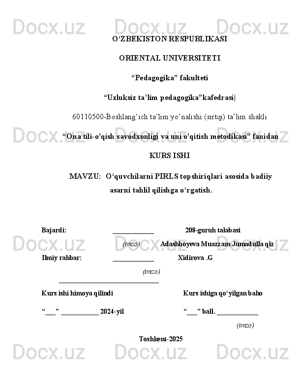 O‘ZBEKISTON RESPUBLIKASI
ORIENTAL UNIVERSITETI
“ Pedagogika” fakulteti
“Uzluksiz ta’lim pedagogika”kafedrasi|
60110500-Boshlang‘ich ta’lim yo‘nalishi (sirtqi) ta’lim shakli
  “ Ona tili-o'qish savodxonligi va uni o'qitish metodikasi” fanidan
KURS ISHI
 MAVZU:  O‘quvchilarni PIRLS topshiriqlari asosida badiiy
asarni tahlil qilishga o‘rgatish.
Bajardi: ____________  208-guruh talabasi
                 (imzo)         Adashboyeva Muazzam Jumadulla qiz
Ilmiy rahbar: ____________                Xidirova .G
        (imzo)
_____________________________
Kurs ishi himoya qilindi Kurs ishiga qo‘yilgan baho 
“___” ___________ 2024-yil “___” ball. ____________
(imzo)
Toshkent-2025 