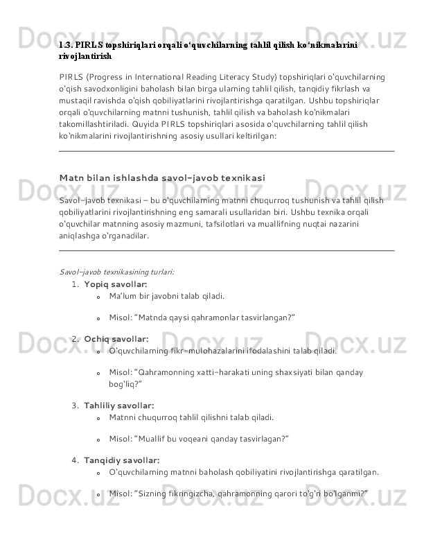 1.3. PIRLS topshiriqlari orqali o‘quvchilarning tahlil qilish ko‘nikmalarini 
rivojlantirish
PIRLS (Progress in International Reading Literacy Study) topshiriqlari o‘quvchilarning 
o‘qish savodxonligini baholash bilan birga ularning tahlil qilish, tanqidiy fikrlash va 
mustaqil ravishda o‘qish qobiliyatlarini rivojlantirishga qaratilgan. Ushbu topshiriqlar 
orqali o‘quvchilarning matnni tushunish, tahlil qilish va baholash ko‘nikmalari 
takomillashtiriladi. Quyida PIRLS topshiriqlari asosida o‘quvchilarning tahlil qilish 
ko‘nikmalarini rivojlantirishning asosiy usullari keltirilgan:
Matn bilan ishlashda savol-javob texnikasi
Savol-javob texnikasi – bu o‘quvchilarning matnni chuqurroq tushunish va tahlil qilish 
qobiliyatlarini rivojlantirishning eng samarali usullaridan biri. Ushbu texnika orqali 
o‘quvchilar matnning asosiy mazmuni, tafsilotlari va muallifning nuqtai nazarini 
aniqlashga o‘rganadilar.
Savol-javob texnikasining turlari:
1. Yopiq savollar:
o Ma’lum bir javobni talab qiladi.
o Misol: “Matnda qaysi qahramonlar tasvirlangan?”
2. Ochiq savollar:
o O‘quvchilarning fikr-mulohazalarini ifodalashini talab qiladi.
o Misol: “Qahramonning xatti-harakati uning shaxsiyati bilan qanday 
bog‘liq?”
3. Tahliliy savollar:
o Matnni chuqurroq tahlil qilishni talab qiladi.
o Misol: “Muallif bu voqeani qanday tasvirlagan?”
4. Tanqidiy savollar:
o O‘quvchilarning matnni baholash qobiliyatini rivojlantirishga qaratilgan.
o Misol: “Sizning fikringizcha, qahramonning qarori to‘g‘ri bo‘lganmi?” 