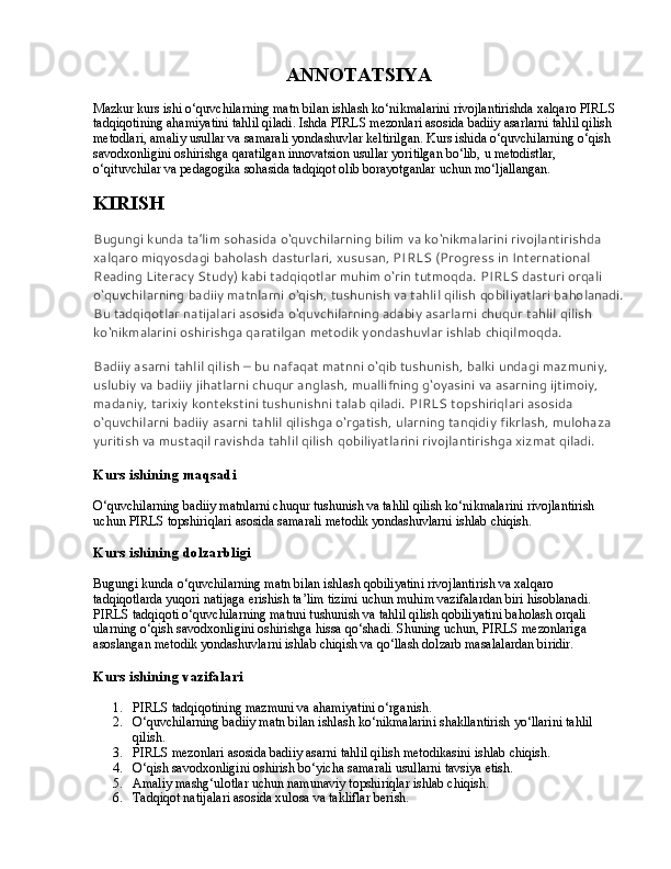 ANNOTATSIYA
Mazkur kurs ishi o‘quvchilarning matn bilan ishlash ko‘nikmalarini rivojlantirishda xalqaro PIRLS 
tadqiqotining ahamiyatini tahlil qiladi. Ishda PIRLS mezonlari asosida badiiy asarlarni tahlil qilish 
metodlari, amaliy usullar va samarali yondashuvlar keltirilgan. Kurs ishida o‘quvchilarning o‘qish 
savodxonligini oshirishga qaratilgan innovatsion usullar yoritilgan bo‘lib, u metodistlar, 
o‘qituvchilar va pedagogika sohasida tadqiqot olib borayotganlar uchun mo‘ljallangan.
KIRISH
Bugungi kunda ta’lim sohasida o‘quvchilarning bilim va ko‘nikmalarini rivojlantirishda 
xalqaro miqyosdagi baholash dasturlari, xususan, PIRLS (Progress in International 
Reading Literacy Study) kabi tadqiqotlar muhim o‘rin tutmoqda. PIRLS dasturi orqali 
o‘quvchilarning badiiy matnlarni o‘qish, tushunish va tahlil qilish qobiliyatlari baholanadi.
Bu tadqiqotlar natijalari asosida o‘quvchilarning adabiy asarlarni chuqur tahlil qilish 
ko‘nikmalarini oshirishga qaratilgan metodik yondashuvlar ishlab chiqilmoqda.
Badiiy asarni tahlil qilish – bu nafaqat matnni o‘qib tushunish, balki undagi mazmuniy, 
uslubiy va badiiy jihatlarni chuqur anglash, muallifning g‘oyasini va asarning ijtimoiy, 
madaniy, tarixiy kontekstini tushunishni talab qiladi. PIRLS topshiriqlari asosida 
o‘quvchilarni badiiy asarni tahlil qilishga o‘rgatish, ularning tanqidiy fikrlash, mulohaza 
yuritish va mustaqil ravishda tahlil qilish qobiliyatlarini rivojlantirishga xizmat qiladi.
Kurs ishining maqsadi
O‘quvchilarning badiiy matnlarni chuqur tushunish va tahlil qilish ko‘nikmalarini rivojlantirish 
uchun PIRLS topshiriqlari asosida samarali metodik yondashuvlarni ishlab chiqish.
Kurs ishining dolzarbligi
Bugungi kunda o‘quvchilarning matn bilan ishlash qobiliyatini rivojlantirish va xalqaro 
tadqiqotlarda yuqori natijaga erishish ta’lim tizimi uchun muhim vazifalardan biri hisoblanadi. 
PIRLS tadqiqoti o‘quvchilarning matnni tushunish va tahlil qilish qobiliyatini baholash orqali 
ularning o‘qish savodxonligini oshirishga hissa qo‘shadi. Shuning uchun, PIRLS mezonlariga 
asoslangan metodik yondashuvlarni ishlab chiqish va qo‘llash dolzarb masalalardan biridir.
Kurs ishining vazifalari
1. PIRLS tadqiqotining mazmuni va ahamiyatini o‘rganish.
2. O‘quvchilarning badiiy matn bilan ishlash ko‘nikmalarini shakllantirish yo‘llarini tahlil 
qilish.
3. PIRLS mezonlari asosida badiiy asarni tahlil qilish metodikasini ishlab chiqish.
4. O‘qish savodxonligini oshirish bo‘yicha samarali usullarni tavsiya etish.
5. Amaliy mashg‘ulotlar uchun namunaviy topshiriqlar ishlab chiqish.
6. Tadqiqot natijalari asosida xulosa va takliflar berish. 