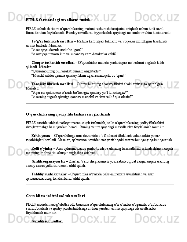 PIRLS formatidagi savollarni tuzish
PIRLS baholash tizimi o‘quvchilarning matnni tushunish darajasini aniqlash uchun turli savol 
formatlaridan foydalanadi. Bunday savollarni tayyorlashda quyidagi mezonlar muhim hisoblanadi:
✅   To‘g‘ri tushunish savollari  – Matnda keltirilgan faktlarni va voqealar izchilligini tekshirish 
uchun tuziladi. Masalan:
➡️  “Asar qaysi davrda sodir bo‘lgan?”
➡️  “Asosiy qahramon kim va u qanday xatti-harakatlar qildi?”
✅   Chuqur tushunish savollari  – O‘quvchidan matnda yashiringan ma’nolarni anglash talab 
qilinadi. Masalan:
➡️  “Qahramonning bu harakati nimani anglatadi?”
➡️  “Muallif ushbu qismda qanday fikrni ilgari surmoqchi bo‘lgan?”
✅   Tanqidiy fikrlash savollari  – O‘quvchilarning shaxsiy fikrini shakllantirishga qaratilgan. 
Masalan:
➡️  “Agar siz qahramon o‘rnida bo‘lsangiz, qanday yo‘l tutardingiz?”
➡️  “Asarning tugash qismiga qanday muqobil variant taklif qila olasiz?”
O‘quvchilarning ijodiy fikrlashini rivojlantirish
PIRLS asosida ishlash nafaqat matnni o‘qib tushunish, balki o‘quvchilarning ijodiy fikrlashini 
rivojlantirishga ham yordam beradi. Buning uchun quyidagi metodlardan foydalanish mumkin:
??????   Erkin yozuv  – O‘quvchilarga asar davomida o‘z fikrlarini ifodalash uchun erkin yozuv 
topshiriqlari beriladi. Masalan, qahramon nomidan xat yozish yoki asar uchun yangi yakun yaratish.
??????   Rolli o‘yinlar  – Asar qahramonlarini jonlantirish va ularning harakatlarini sahnalashtirish orqali 
matnning mohiyatini chuqur anglashga erishish.
??????   Grafik organayzerlar  – Klaster, Venn diagrammasi yoki sabab-oqibat zanjiri orqali asarning 
asosiy xususiyatlarini vizual tahlil qilish.
??????   Tahliliy muhokamalar  – O‘quvchilar o‘rtasida bahs-munozara uyushtirish va asar 
qahramonlarining harakatlarini tahlil qilish.
Guruhli va individual ish usullari
PIRLS asosida mashg‘ulotlar olib borishda o‘quvchilarning o‘z-o‘zidan o‘rganish, o‘z fikrlarini 
erkin ifodalash va ijodiy yondashishlariga imkon yaratish uchun quyidagi ish usullaridan 
foydalanish mumkin:
✅   Guruhli ish usullari 