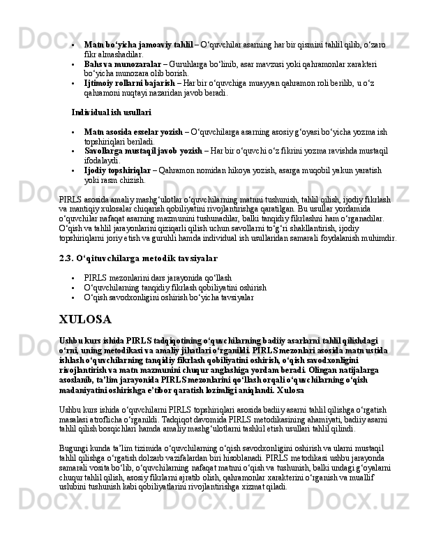  Matn bo‘yicha jamoaviy tahlil  – O‘quvchilar asarning har bir qismini tahlil qilib, o‘zaro 
fikr almashadilar.
 Bahs va munozaralar  – Guruhlarga bo‘linib, asar mavzusi yoki qahramonlar xarakteri 
bo‘yicha munozara olib borish.
 Ijtimoiy rollarni bajarish  – Har bir o‘quvchiga muayyan qahramon roli berilib, u o‘z 
qahramoni nuqtayi nazaridan javob beradi.
✅   Individual ish usullari
 Matn asosida esselar yozish  – O‘quvchilarga asarning asosiy g‘oyasi bo‘yicha yozma ish 
topshiriqlari beriladi.
 Savollarga mustaqil javob yozish  – Har bir o‘quvchi o‘z fikrini yozma ravishda mustaqil 
ifodalaydi.
 Ijodiy topshiriqlar  – Qahramon nomidan hikoya yozish, asarga muqobil yakun yaratish 
yoki rasm chizish.
PIRLS asosida amaliy mashg‘ulotlar o‘quvchilarning matnni tushunish, tahlil qilish, ijodiy fikrlash 
va mantiqiy xulosalar chiqarish qobiliyatini rivojlantirishga qaratilgan. Bu usullar yordamida 
o‘quvchilar nafaqat asarning mazmunini tushunadilar, balki tanqidiy fikrlashni ham o‘rganadilar. 
O‘qish va tahlil jarayonlarini qiziqarli qilish uchun savollarni to‘g‘ri shakllantirish, ijodiy 
topshiriqlarni joriy etish va guruhli hamda individual ish usullaridan samarali foydalanish muhimdir.
2.3. O‘qituvchilarga metodik tavsiyalar
 PIRLS mezonlarini dars jarayonida qo‘llash
 O‘quvchilarning tanqidiy fikrlash qobiliyatini oshirish
 O‘qish savodxonligini oshirish bo‘yicha tavsiyalar
XULOSA
Ushbu kurs ishida PIRLS tadqiqotining o‘quvchilarning badiiy asarlarni tahlil qilishdagi 
o‘rni, uning metodikasi va amaliy jihatlari o‘rganildi. PIRLS mezonlari asosida matn ustida 
ishlash o‘quvchilarning tanqidiy fikrlash qobiliyatini oshirish, o‘qish savodxonligini 
rivojlantirish va matn mazmunini chuqur anglashiga yordam beradi. Olingan natijalarga 
asoslanib, ta’lim jarayonida PIRLS mezonlarini qo‘llash orqali o‘quvchilarning o‘qish 
madaniyatini oshirishga e’tibor qaratish lozimligi aniqlandi.  Xulosa
Ushbu kurs ishida o‘quvchilarni PIRLS topshiriqlari asosida badiiy asarni tahlil qilishga o‘rgatish 
masalasi atroflicha o‘rganildi. Tadqiqot davomida PIRLS metodikasining ahamiyati, badiiy asarni 
tahlil qilish bosqichlari hamda amaliy mashg‘ulotlarni tashkil etish usullari tahlil qilindi.
Bugungi kunda ta’lim tizimida o‘quvchilarning o‘qish savodxonligini oshirish va ularni mustaqil 
tahlil qilishga o‘rgatish dolzarb vazifalardan biri hisoblanadi. PIRLS metodikasi ushbu jarayonda 
samarali vosita bo‘lib, o‘quvchilarning nafaqat matnni o‘qish va tushunish, balki undagi g‘oyalarni 
chuqur tahlil qilish, asosiy fikrlarni ajratib olish, qahramonlar xarakterini o‘rganish va muallif 
uslubini tushunish kabi qobiliyatlarini rivojlantirishga xizmat qiladi. 