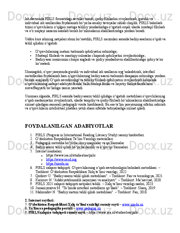 Ish davomida PIRLS formatidagi savollar tuzish, ijodiy fikrlashni rivojlantirish, guruhli va 
individual ish usullaridan foydalanish bo‘yicha amaliy tavsiyalar ishlab chiqildi. PIRLS baholash 
tizimi o‘quvchilarni o‘qilgan matnga tahliliy yondashishga o‘rgatish orqali ularda mustaqil fikrlash 
va o‘z nuqtayi nazarini asoslab berish ko‘nikmalarini shakllantirishga yordam beradi.
Ushbu kurs ishining natijalari shuni ko‘rsatdiki, PIRLS mezonlari asosida badiiy asarlarni o‘qish va 
tahlil qilishni o‘rgatish:
 O‘quvchilarning matnni tushunish qobiliyatini oshirishga;
 Mustaqil fikrlash va mantiqiy xulosalar chiqarish qobiliyatini rivojlantirishga;
 Badiiy asar mazmunini chuqur anglash va ijodiy yondashuvni shakllantirishga ijobiy ta’sir 
ko‘rsatadi.
Shuningdek, o‘quv jarayonida guruhli va individual ish usullarini uyg‘unlashtirish, interfaol 
metodlardan foydalanish ham o‘quvchilarning badiiy asarni tushunish darajasini oshirishga yordam 
berishi aniqlandi. O‘qish savodxonligi va tahliliy fikrlash qobiliyatini rivojlantirish kelajakda 
o‘quvchilarning nafaqat adabiyot fanida, balki boshqa fanlar va hayotiy faoliyatlarida ham 
muvaffaqiyatli bo‘lishiga zamin yaratadi.
Umuman olganda, PIRLS asosida badiiy asarni tahlil qilishga o‘rgatish metodikasi o‘quvchilarning 
o‘qish madaniyatini rivojlantirish, ularda tanqidiy va ijodiy fikrlash ko‘nikmalarini shakllantirishga 
xizmat qiladigan samarali pedagogik vosita hisoblanadi. Bu esa ta’lim jarayonining sifatini oshirish 
va o‘quvchilarni intellektual jihatdan yetuk shaxs sifatida tarbiyalashga xizmat qiladi.
FOYDALANILGAN ADABIYOTLAR
1. PIRLS (Progress in International Reading Literacy Study) rasmiy hisobotlari.
2. O‘zbekiston Respublikasi Ta’lim Vazirligi materiallari.
3. Pedagogik metodika bo‘yicha ilmiy maqolalar va qo‘llanmalar.
4. Badiiy asarni tahlil qilish bo‘yicha darslik va o‘quv qo‘llanmalari.
5. Internet manbalari:
o https://www.iea.nl/studies/iea/pirls
o https://www.oecd.org   
o https://uzedu.uz   
6. PIRLS xalqaro tadqiqoti: O‘quvchilarning o‘qish savodxonligini baholash metodikasi. – 
Toshkent: O‘zbekiston Respublikasi Xalq ta’limi vazirligi, 2022.
7. Qodirov U. "Badiiy asarni tahlil qilish metodikasi". – Toshkent: Fan va texnologiya, 2021.
8. Karimov N. "Adabiyotshunoslik nazariyasi va amaliyoti". – Toshkent: Ma’naviyat, 2020.
9. PIRLS 2021 xalqaro tadqiqoti natijalari tahlili. – Xalq ta’limi vazirligi nashri, 2023.
10. Jumaniyozova M. "Ta’limda interfaol metodlarni qo‘llash". – Toshkent: Sharq, 2019.
11. Mahmudov N. "Badiiy matnni tahlil qilish metodikasi". – Toshkent: Fan, 2018.
2. Internet saytlari:
7.  O‘zbekiston Respublikasi Xalq ta’limi vazirligi rasmiy sayti  –  www.uzedu.uz
8.  Ta’lim va pedagogika portali  –  www.pedagog.uz
9.  PIRLS xalqaro tadqiqoti rasmiy sayti  – https://www.iea.nl/studies/iea/pirls 