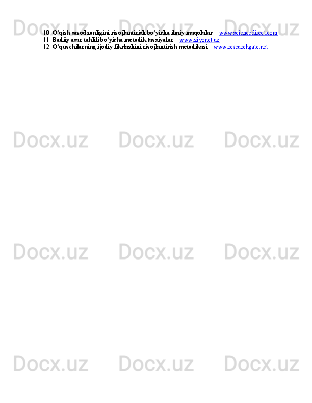 10.  O‘qish savodxonligini rivojlantirish bo‘yicha ilmiy maqolalar  –  www.sciencedirect.com
11.  Badiiy asar tahlili bo‘yicha metodik tavsiyalar  –  www.ziyonet.uz
12.  O‘quvchilarning ijodiy fikrlashini rivojlantirish metodikasi  –  www.researchgate.net 