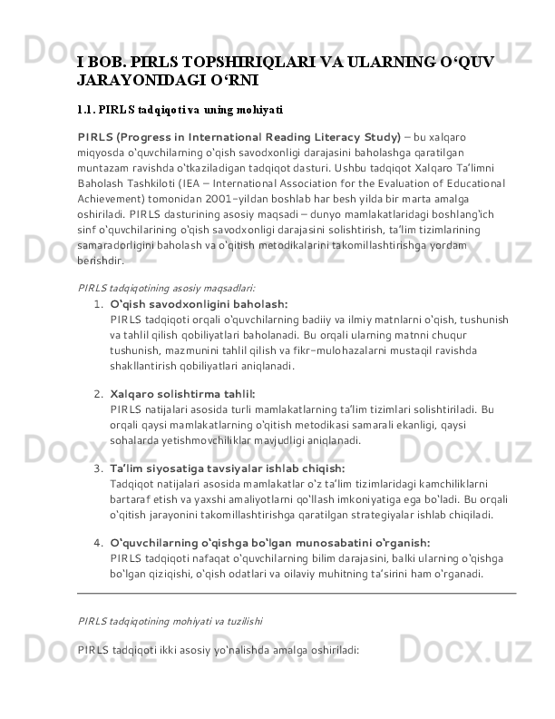 I BOB. PIRLS TOPSHIRIQLARI VA ULARNING O‘QUV 
JARAYONIDAGI O‘RNI
1.1. PIRLS tadqiqoti va uning mohiyati
PIRLS (Progress in International Reading Literacy Study)   – bu xalqaro 
miqyosda o‘quvchilarning o‘qish savodxonligi darajasini baholashga qaratilgan 
muntazam ravishda o‘tkaziladigan tadqiqot dasturi. Ushbu tadqiqot Xalqaro Ta’limni 
Baholash Tashkiloti (IEA – International Association for the Evaluation of Educational 
Achievement) tomonidan 2001-yildan boshlab har besh yilda bir marta amalga 
oshiriladi. PIRLS dasturining asosiy maqsadi – dunyo mamlakatlaridagi boshlang‘ich 
sinf o‘quvchilarining o‘qish savodxonligi darajasini solishtirish, ta’lim tizimlarining 
samaradorligini baholash va o‘qitish metodikalarini takomillashtirishga yordam 
berishdir.
PIRLS tadqiqotining asosiy maqsadlari:
1. O‘qish savodxonligini baholash:
PIRLS tadqiqoti orqali o‘quvchilarning badiiy va ilmiy matnlarni o‘qish, tushunish 
va tahlil qilish qobiliyatlari baholanadi. Bu orqali ularning matnni chuqur 
tushunish, mazmunini tahlil qilish va fikr-mulohazalarni mustaqil ravishda 
shakllantirish qobiliyatlari aniqlanadi.
2. Xalqaro solishtirma tahlil:
PIRLS natijalari asosida turli mamlakatlarning ta’lim tizimlari solishtiriladi. Bu 
orqali qaysi mamlakatlarning o‘qitish metodikasi samarali ekanligi, qaysi 
sohalarda yetishmovchiliklar mavjudligi aniqlanadi.
3. Ta’lim siyosatiga tavsiyalar ishlab chiqish:
Tadqiqot natijalari asosida mamlakatlar o‘z ta’lim tizimlaridagi kamchiliklarni 
bartaraf etish va yaxshi amaliyotlarni qo‘llash imkoniyatiga ega bo‘ladi. Bu orqali 
o‘qitish jarayonini takomillashtirishga qaratilgan strategiyalar ishlab chiqiladi.
4. O‘quvchilarning o‘qishga bo‘lgan munosabatini o‘rganish:
PIRLS tadqiqoti nafaqat o‘quvchilarning bilim darajasini, balki ularning o‘qishga 
bo‘lgan qiziqishi, o‘qish odatlari va oilaviy muhitning ta’sirini ham o‘rganadi.
PIRLS tadqiqotining mohiyati va tuzilishi
PIRLS tadqiqoti ikki asosiy yo‘nalishda amalga oshiriladi: 