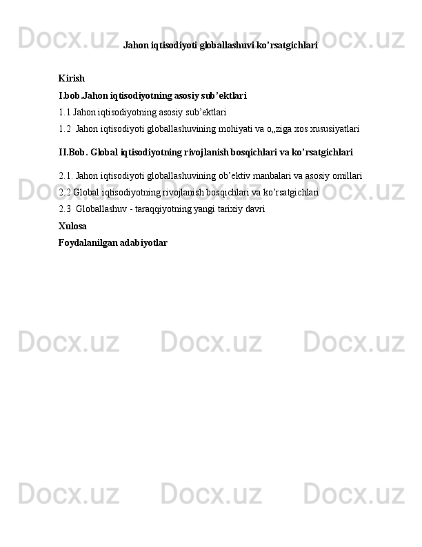 Jahon iqtisodiyoti globallashuvi ko’rsatgichlari
Kirish
I.bob.Jahon iqtisodiyotning asosiy sub’ektlari
1.1 Jahon iqtisodiyotning asosiy sub’ektlari
1.2   Jahon   iqtisodiyoti   globallashuvining   mohiyati   va   o „ ziga   xos   xususiyatlari
II.Bob. Global iqtisodiyotning rivojlanish bosqichlari va ko’rsatgichlari
2.1. Jahon iqtisodiyoti globallashuvining ob’ektiv manbalari va asosiy omillari
2.2 Global iqtisodiyotning rivojlanish bosqichlari va ko’rsatgichlari
2.3  Globallashuv - taraqqiyotning yangi tarixiy davri
Xulosa
Foydalanilgan adabiyotlar 