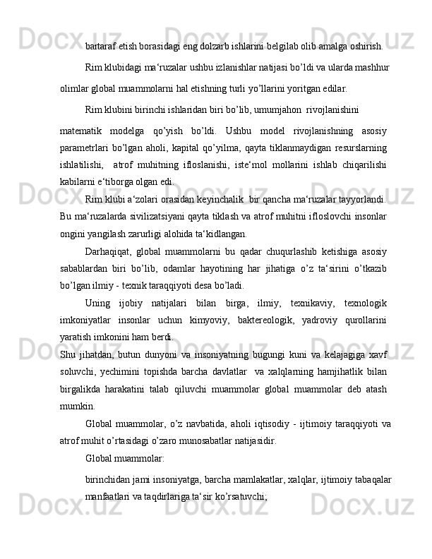 bartaraf etish borasidagi eng dolzarb ishlarini belgilab olib amalga oshirish.
Rim klubidagi ma‘ruzalar ushbu izlanishlar natijasi bo’ldi va ularda mashhur
olimlar global muammolarni hal etishning turli yo’llarini yoritgan edilar.
Rim klubini birinchi ishlaridan biri bo’lib, umumjahon  rivojlanishini
matematik   modelga   qo’yish   bo’ldi.   Ushbu   model   rivojlanishning   asosiy
parametrlari   bo’lgan   aholi,   kapital   qo’yilma,   qayta   tiklanmaydigan   resurslarning
ishlatilishi,     atrof   muhitning   ifloslanishi,   iste‘mol   mollarini   ishlab   chiqarilishi
kabilarni e‘tiborga olgan edi.
Rim klubi a‘zolari orasidan keyinchalik  bir qancha ma‘ruzalar tayyorlandi.
Bu ma‘ruzalarda sivilizatsiyani qayta tiklash va atrof muhitni ifloslovchi insonlar
ongini yangilash zarurligi alohida ta‘kidlangan.
Darhaqiqat,   global   muammolarni   bu   qadar   chuqurlashib   ketishiga   asosiy
sabablardan   biri   bo’lib,   odamlar   hayotining   har   jihatiga   o’z   ta‘sirini   o’tkazib
bo’lgan ilmiy - texnik taraqqiyoti desa bo’ladi.
Uning   ijobiy   natijalari   bilan   birga,   ilmiy,   texnikaviy,   texnologik
imkoniyatlar   insonlar   uchun   kimyoviy,   baktereologik,   yadroviy   qurollarini
yaratish imkonini ham berdi.
Shu   jihatdan,   butun   dunyoni   va   insoniyatning   bugungi   kuni   va   kelajagiga   xavf
soluvchi,   yechimini   topishda   barcha   davlatlar     va   xalqlarning   hamjihatlik   bilan
birgalikda   harakatini   talab   qiluvchi   muammolar   global   muammolar   deb   atash
mumkin. 
Global   muammolar,   o’z   navbatida,   aholi   iqtisodiy   -   ijtimoiy   taraqqiyoti   va
atrof muhit o’rtasidagi o’zaro munosabatlar natijasidir.
Global muammolar:
birinchidan jami insoniyatga, barcha mamlakatlar, xalqlar, ijtimoiy tabaqalar
manfaatlari va taqdirlariga ta‘sir ko’rsatuvchi;