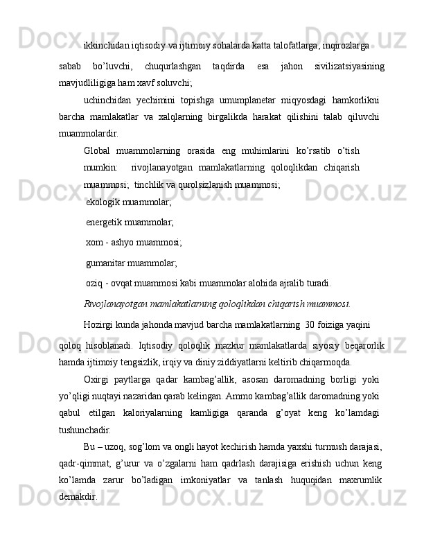ikkinchidan iqtisodiy va ijtimoiy sohalarda katta talofatlarga, inqirozlarga
sabab   bo’luvchi,   chuqurlashgan   taqdirda   esa   jahon   sivilizatsiyasining
mavjudliligiga ham xavf soluvchi;
uchinchidan   yechimini   topishga   umumplanetar   miqyosdagi   hamkorlikni
barcha   mamlakatlar   va   xalqlarning   birgalikda   harakat   qilishini   talab   qiluvchi
muammolardir.
Global   muammolarning   orasida   eng   muhimlarini   ko’rsatib   o’tish
mumkin:     rivojlanayotgan   mamlakatlarning   qoloqlikdan   chiqarish
muammosi;   tinchlik va qurolsizlanish muammosi;
 ekologik muammolar; 
 energetik muammolar; 
 xom - ashyo muammosi;
 gumanitar muammolar;
 oziq - ovqat muammosi kabi muammolar alohida ajralib turadi.
Rivojlanayotgan mamlakatlarning qoloqlikdan chiqarish muammosi.
Hozirgi kunda jahonda mavjud barcha mamlakatlarning  30 foiziga yaqini
qoloq   hisoblanadi.   Iqtisodiy   qoloqlik   mazkur   mamlakatlarda   siyosiy   beqarorlik
hamda ijtimoiy tengsizlik, irqiy va diniy ziddiyatlarni keltirib chiqarmoqda.
Oxirgi   paytlarga   qadar   kambag’allik,   asosan   daromadning   borligi   yoki
yo’qligi nuqtayi nazaridan qarab kelingan. Ammo kambag’allik daromadning yoki
qabul   etilgan   kaloriyalarning   kamligiga   qaranda   g’oyat   keng   ko’lamdagi
tushunchadir.
Bu – uzoq, sog’lom va ongli hayot kechirish hamda yaxshi turmush darajasi,
qadr-qimmat,   g’urur   va   o’zgalarni   ham   qadrlash   darajisiga   erishish   uchun   keng
ko’lamda   zarur   bo’ladigan   imkoniyatlar   va   tanlash   huquqidan   maxrumlik
demakdir.
