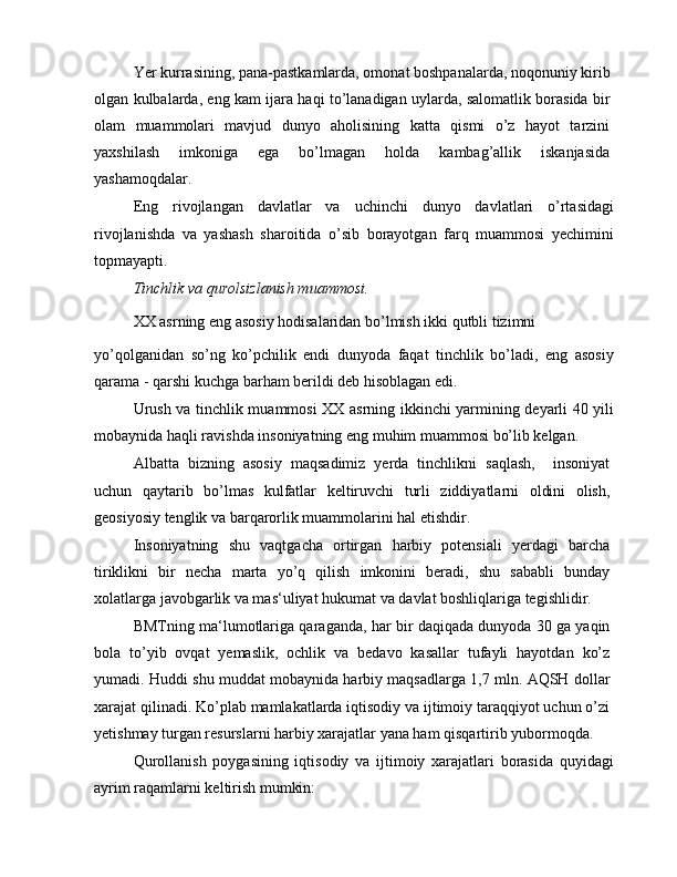 Yer kurrasining, pana-pastkamlarda, omonat boshpanalarda, noqonuniy kirib
olgan kulbalarda, eng kam ijara haqi to’lanadigan uylarda, salomatlik borasida bir
olam   muammolari   mavjud   dunyo   aholisining   katta   qismi   o’z   hayot   tarzini
yaxshilash   imkoniga   ega   bo’lmagan   holda   kambag’allik   iskanjasida
yashamoqdalar.
Eng   rivojlangan   davlatlar   va   uchinchi   dunyo   davlatlari   o’rtasidagi
rivojlanishda   va   yashash   sharoitida   o’sib   borayotgan   farq   muammosi   yechimini
topmayapti.
Tinchlik va qurolsizlanish muammosi.
XX asrning eng asosiy hodisalaridan bo’lmish ikki qutbli tizimni
yo’qolganidan   so’ng   ko’pchilik   endi   dunyoda   faqat   tinchlik   bo’ladi,   eng   asosiy
qarama - qarshi kuchga barham berildi deb hisoblagan edi.
Urush va tinchlik muammosi XX asrning ikkinchi yarmining deyarli 40 yili
mobaynida haqli ravishda insoniyatning eng muhim muammosi bo’lib kelgan.
Albatta   bizning   asosiy   maqsadimiz   yerda   tinchlikni   saqlash,     insoniyat
uchun   qaytarib   bo’lmas   kulfatlar   keltiruvchi   turli   ziddiyatlarni   oldini   olish,
geosiyosiy tenglik va barqarorlik muammolarini hal etishdir.
Insoniyatning   shu   vaqtgacha   ortirgan   harbiy   potensiali   yerdagi   barcha
tiriklikni   bir   necha   marta   yo’q   qilish   imkonini   beradi,   shu   sababli   bunday
xolatlarga javobgarlik va mas‘uliyat hukumat va davlat boshliqlariga tegishlidir.
BMTning ma‘lumotlariga qaraganda, har bir daqiqada dunyoda 30 ga yaqin
bola   to’yib   ovqat   yemaslik,   ochlik   va   bedavo   kasallar   tufayli   hayotdan   ko’z
yumadi. Huddi shu muddat mobaynida harbiy maqsadlarga 1,7 mln. AQSH dollar
xarajat qilinadi. Ko’plab mamlakatlarda iqtisodiy va ijtimoiy taraqqiyot uchun o’zi
yetishmay turgan resurslarni harbiy xarajatlar yana ham qisqartirib yubormoqda.
Qurollanish   poygasining   iqtisodiy   va   ijtimoiy   xarajatlari   borasida   quyidagi
ayrim raqamlarni keltirish mumkin: 