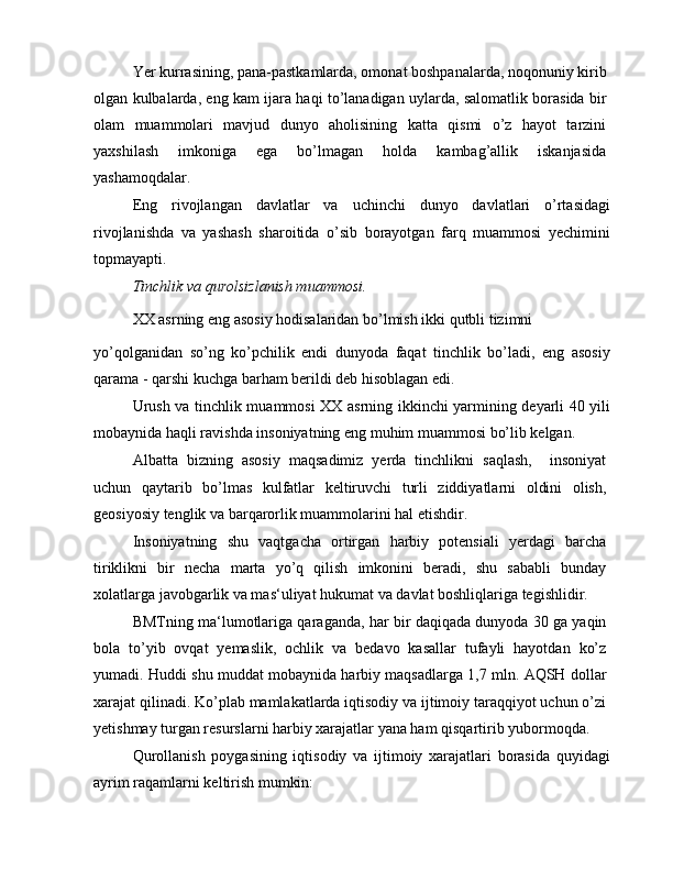 Yer kurrasining, pana-pastkamlarda, omonat boshpanalarda, noqonuniy kirib
olgan kulbalarda, eng kam ijara haqi to’lanadigan uylarda, salomatlik borasida bir
olam   muammolari   mavjud   dunyo   aholisining   katta   qismi   o’z   hayot   tarzini
yaxshilash   imkoniga   ega   bo’lmagan   holda   kambag’allik   iskanjasida
yashamoqdalar.
Eng   rivojlangan   davlatlar   va   uchinchi   dunyo   davlatlari   o’rtasidagi
rivojlanishda   va   yashash   sharoitida   o’sib   borayotgan   farq   muammosi   yechimini
topmayapti.
Tinchlik va qurolsizlanish muammosi.
XX asrning eng asosiy hodisalaridan bo’lmish ikki qutbli tizimni
yo’qolganidan   so’ng   ko’pchilik   endi   dunyoda   faqat   tinchlik   bo’ladi,   eng   asosiy
qarama - qarshi kuchga barham berildi deb hisoblagan edi.
Urush va tinchlik muammosi XX asrning ikkinchi yarmining deyarli 40 yili
mobaynida haqli ravishda insoniyatning eng muhim muammosi bo’lib kelgan.
Albatta   bizning   asosiy   maqsadimiz   yerda   tinchlikni   saqlash,     insoniyat
uchun   qaytarib   bo’lmas   kulfatlar   keltiruvchi   turli   ziddiyatlarni   oldini   olish,
geosiyosiy tenglik va barqarorlik muammolarini hal etishdir.
Insoniyatning   shu   vaqtgacha   ortirgan   harbiy   potensiali   yerdagi   barcha
tiriklikni   bir   necha   marta   yo’q   qilish   imkonini   beradi,   shu   sababli   bunday
xolatlarga javobgarlik va mas‘uliyat hukumat va davlat boshliqlariga tegishlidir.
BMTning ma‘lumotlariga qaraganda, har bir daqiqada dunyoda 30 ga yaqin
bola   to’yib   ovqat   yemaslik,   ochlik   va   bedavo   kasallar   tufayli   hayotdan   ko’z
yumadi. Huddi shu muddat mobaynida harbiy maqsadlarga 1,7 mln. AQSH dollar
xarajat qilinadi. Ko’plab mamlakatlarda iqtisodiy va ijtimoiy taraqqiyot uchun o’zi
yetishmay turgan resurslarni harbiy xarajatlar yana ham qisqartirib yubormoqda.
Qurollanish   poygasining   iqtisodiy   va   ijtimoiy   xarajatlari   borasida   quyidagi
ayrim raqamlarni keltirish mumkin: