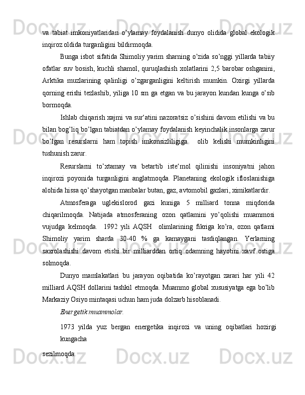 va   tabiat   imkoniyatlaridan   o’ylamay   foydalanish   dunyo   olidida   global   ekologik
inqiroz oldida turganligini bildirmoqda.
Bunga isbot  sifatida Shimoliy yarim sharning o’zida so’nggi yillarda tabiiy
ofatlar  suv   bosish,   kuchli   shamol,  quruqlashish   xolatlarini  2,5  barobar   oshganini,
Arktika   muzlarining   qalinligi   o’zgarganligini   keltirish   mumkin.   Oxirgi   yillarda
qorning erishi tezlashib, yiliga 10 sm ga etgan va bu jarayon kundan kunga o’sib
bormoqda.
Ishlab chiqarish xajmi va sur‘atini nazoratsiz o’sishini davom etilishi va bu
bilan bog’liq bo’lgan tabiatdan o’ylamay foydalanish keyinchalik insonlarga zarur
bo’lgan   resurslarni   ham   topish   imkonsizliligiga     olib   kelishi   mumkinligini
tushunish zarur.
Resurslarni   to’xtamay   va   betartib   iste‘mol   qilinishi   insoniyatni   jahon
inqirozi   poyonida   turganligini   anglatmoqda.   Planetaning   ekologik   ifloslanishiga
alohida hissa qo’shayotgan manbalar butan, gaz, avtomobil gazlari, ximikatlardir.
Atmosferaga   uglekislorod   gazi   kuniga   5   milliard   tonna   miqdorida
chiqarilmoqda.   Natijada   atmosferaning   ozon   qatlamini   yo’qolishi   muammosi
vujudga   kelmoqda.     1992   yili   AQSH     olimlarining   fikriga   ko’ra,   ozon   qatlami
Shimoliy   yarim   sharda   30-40   %   ga   kamaygani   tasdiqlangan.   Yerlarning
saxrolashishi   davom   etishi   bir   milliarddan   ortiq   odamning   hayotini   xavf   ostiga
solmoqda.
Dunyo   mamlakatlari   bu   jarayon   oqibatida   ko’rayotgan   zarari   har   yili   42
milliard AQSH dollarini tashkil etmoqda. Muammo global xususiyatga ega bo’lib
Markaziy Osiyo mintaqasi uchun ham juda dolzarb hisoblanadi.
Energetik muammolar.
1973   yilda   yuz   bergan   energetika   inqirozi   va   uning   oqibatlari   hozirgi
kungacha
sezilmoqda. 