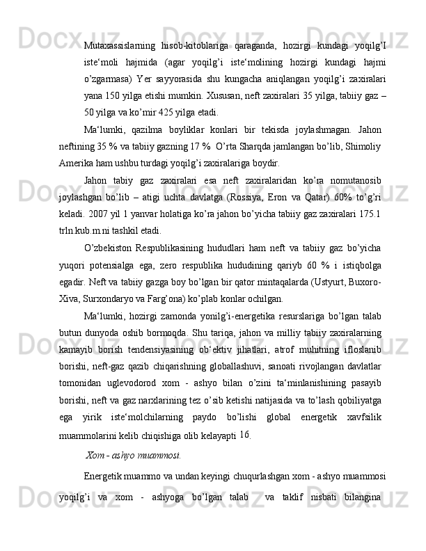 Mutaxassislarning   hisob-kitoblariga   qaraganda,   hozirgi   kundagi   yoqilg’I
iste‘moli   hajmida   (agar   yoqilg’i   iste‘molining   hozirgi   kundagi   hajmi
o’zgarmasa)   Yer   sayyorasida   shu   kungacha   aniqlangan   yoqilg’i   zaxiralari
yana 150 yilga etishi mumkin. Xususan, neft zaxiralari 35 yilga, tabiiy gaz –
50 yilga va ko’mir 425 yilga etadi.
Ma‘lumki,   qazilma   boyliklar   konlari   bir   tekisda   joylashmagan.   Jahon
neftining 35 % va tabiiy gazning 17 %  O’rta Sharqda jamlangan bo’lib, Shimoliy
Amerika ham ushbu turdagi yoqilg’i zaxiralariga boydir.
Jahon   tabiy   gaz   zaxiralari   esa   neft   zaxiralaridan   ko’ra   nomutanosib
joylashgan   bo’lib   –   atigi   uchta   davlatga   (Rossiya,   Eron   va   Qatar)   60%   to’g’ri
keladi. 2007 yil 1 yanvar holatiga ko’ra jahon bo’yicha tabiiy gaz zaxiralari 175.1
trln.kub.m.ni tashkil etadi.
O’zbekiston   Respublikasining   hududlari   ham   neft   va   tabiiy   gaz   bo’yicha
yuqori   potensialga   ega,   zero   respublika   hududining   qariyb   60   %   i   istiqbolga
egadir. Neft va tabiiy gazga boy bo’lgan bir qator mintaqalarda (Ustyurt, Buxoro-
Xiva, Surxondaryo va Farg’ona) ko’plab konlar ochilgan.
Ma‘lumki,   hozirgi   zamonda   yonilg’i-energetika   resurslariga   bo’lgan   talab
butun   dunyoda   oshib   bormoqda.   Shu   tariqa,   jahon   va   milliy   tabiiy   zaxiralarning
kamayib   borish   tendensiyasining   ob‘ektiv   jihatlari,   atrof   muhitning   ifloslanib
borishi,   neft-gaz   qazib   chiqarishning   globallashuvi,   sanoati   rivojlangan   davlatlar
tomonidan   uglevodorod   xom   -   ashyo   bilan   o’zini   ta‘minlanishining   pasayib
borishi, neft va gaz narxlarining tez o’sib ketishi natijasida va to’lash qobiliyatga
ega   yirik   iste‘molchilarning   paydo   bo’lishi   global   energetik   xavfsilik
muammolarini kelib chiqishiga olib kelayapti  16
.
 Xom - ashyo muammosi.
Energetik muammo va undan keyingi chuqurlashgan xom - ashyo muammosi
yoqilg’i   va   xom   -   ashyoga   bo’lgan   talab     va   taklif   nisbati   bilangina 