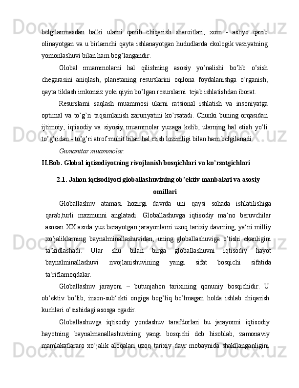 belgilanmasdan   balki   ularni   qazib   chiqarish   sharoitlari,   xom   -   ashyo   qazib
olinayotgan va u birlamchi  qayta ishlanayotgan hududlarda ekologik vaziyatning
yomonlashuvi bilan ham bog’langandir.
Global   muammolarni   hal   qilishning   asosiy   yo’nalishi   bo’lib   o’sish
chegarasini   aniqlash,   planetaning   resurslarini   oqilona   foydalanishga   o’rganish,
qayta tiklash imkonsiz yoki qiyin bo’lgan resurslarni  tejab ishlatishdan iborat.
Resurslarni   saqlash   muammosi   ularni   ratsional   ishlatish   va   insoniyatga
optimal   va   to’g’ri   taqsimlanish   zaruriyatini   ko’rsatadi.   Chunki   buning   orqasidan
ijtimoiy,   iqtisodiy   va   siyosiy   muammolar   yuzaga   kelib,   ularning   hal   etish   yo’li
to’g’ridan - to’g’ri atrof muhit bilan hal etish lozimligi bilan ham belgilanadi.
Gumanitar muammolar.
II.Bob. Global iqtisodiyotning rivojlanish bosqichlari va ko’rsatgichlari
2.1. Jahon iqtisodiyoti globallashuvining ob’ektiv manbalari va asosiy
omillari
Globallashuv   atamasi   hozirgi   davrda   uni   qaysi   sohada   ishlatilishiga
qarab,turli   mazmunni   anglatadi.   Globallashuvga   iqtisodiy   ma‘no   beruvchilar
asosan XX asrda yuz berayotgan jarayonlarni uzoq tarixiy davrning, ya‘ni milliy
xo’jaliklarning   baynalminallashuvidan,   uning   globallashuviga   o’tishi   ekanligini
ta‘kidlashadi.   Ular   shu   bilan   birga   globallashuvni   iqtisodiy   hayot
baynalminallashuvi   rivojlanishuvining   yangi   sifat   bosqichi   sifatida
ta‘riflamoqdalar.
Globallashuv   jarayoni   –   butunjahon   tarixining   qonuniy   bosqichidir.   U
ob‘ektiv   bo’lib,   inson-sub‘ekti   ongiga   bog’liq   bo’lmagan   holda   ishlab   chiqarish
kuchlari o’sishidagi asosga egadir.
Globallashuvga   iqtisodiy   yondashuv   tarafdorlari   bu   jarayonni   iqtisodiy
hayotning   baynalmanallashuvining   yangi   bosqichi   deb   hisoblab,   zamonaviy
mamlakatlararo   xo’jalik   aloqalari   uzoq   tarixiy   davr   mobaynida   shakllanganligini 