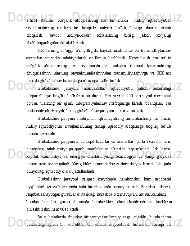 e‘tirof   etadilar.   Xo’jalik   aloqalarining   har   bir   shakli     milliy   iqtisodiyotlar
rivojlanishining   ma‘lum   bir   bosqichi   natijasi   bo’lib,   hozirgi   davrda   ishlab
chiqarish,   savdo,   moliya-kredit   sohalarining   birligi   jahon   xo’jaligi
shakllanganligidan dalolat beradi.
XX   asrning   so’nggi   o’n   yilligida   baynalminallashuv   va   transmilliylashuv
atamalari   iqtisodiy   adabiyotlarda   qo’llanila   boshlandi.   Keyinchalik   esa   milliy
xo’jalik   aloqalarining   tez   rivojlanishi   va   xalqaro   mehnat   taqsimotining
chuqurlashuvi   ularning   baynalminallashuvidan   transmilliylashuvga   va   XX   asr
oxirida globallashuv bosqichiga o’tishiga turtki bo’ldi.
Globalashuv   jarayoni   mamlakatlar   iqtisodiyotni   jahon   bozoridagi
o’zgarishlarga   bog’liq   bo’lishini   birldiradi.   Yer   yuzida   200   dan   ziyod   mamlakat
bo’lsa,   ularning   bir   qismi   integratsiyalashuv   ittifoqlariga   kiradi,   boshqalari   esa
unda ishtirok etmaydi, biroq globallashuv jarayoni ta‘sirida bo’ladi.
Globalashuv   jarayoni   mohiyatan   iqtisodiyotning   umumbashariy   tus   olishi,
milliy   iqtisodiyotlar   rivojlanishining   tashqi   iqtisodiy   aloqalarga   bog’liq   bo’lib
qolishi demakdir.
Globalashuv   jarayonida   nafaqat   tovarlar   va   xizmatlar,   balki   resurslar   ham
dunyodagi   talab-ehtiyojga   qarab   mamlakatlar   o’rtasida   taqsimlanadi.   Ish   kuchi,
kapital,   xom   ashyo   va   energiya   omillari,   yangi   texnologiya   va   yangi   g’oyalar
dunyo uzra tez tarqaladi. Yangiliklar  umumbashariy doirada yuz beradi. Natijada
dunyodagi iqtisodiy o’sish jadallashadi.
Globallashuv   jarayoni   xalqaro   maydonda   hamkorlikni   ham   raqobatni
uyg’unlashuvi  va kuchayishi  kabi  birdek o’zida namoyon etadi. Bundan tashqari,
raqobatlashayotgan guruhlar o’rtasidagi kurashda o’z mavqe‘ini mustahkamlash
bunday   har   bir   guruh   doirasida   hamkorlikni   chuqurlashtirish   va   kuchlarni
birlashtirishni ham talab etadi.
Ba‘zi   holatlarda   shunday   bir   vaziyatlar   ham   yuzaga   keladiki,   bunda   jahon
bozoridagi   aynan   bir   sub‘ektlar   bir   sohada   raqobatdosh   bo’lsalar,   boshqa   bir 