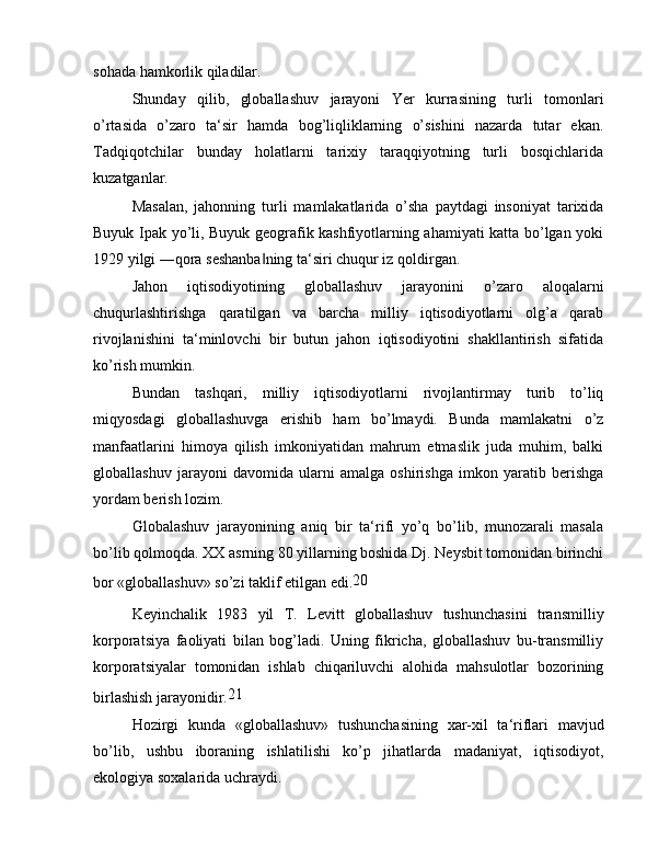 sohada hamkorlik qiladilar.
Shunday   qilib,   globallashuv   jarayoni   Yer   kurrasining   turli   tomonlari
o’rtasida   o’zaro   ta‘sir   hamda   bog’liqliklarning   o’sishini   nazarda   tutar   ekan.
Tadqiqotchilar   bunday   holatlarni   tarixiy   taraqqiyotning   turli   bosqichlarida
kuzatganlar.
Masalan,   jahonning   turli   mamlakatlarida   o’sha   paytdagi   insoniyat   tarixida
Buyuk Ipak yo’li, Buyuk geografik kashfiyotlarning ahamiyati katta bo’lgan yoki
1929 yilgi ―qora seshanba ning ta‘siri chuqur iz qoldirgan.‖
Jahon   iqtisodiyotining   globallashuv   jarayonini   o’zaro   aloqalarni
chuqurlashtirishga   qaratilgan   va   barcha   milliy   iqtisodiyotlarni   olg’a   qarab
rivojlanishini   ta‘minlovchi   bir   butun   jahon   iqtisodiyotini   shakllantirish   sifatida
ko’rish mumkin.
Bundan   tashqari,   milliy   iqtisodiyotlarni   rivojlantirmay   turib   to’liq
miqyosdagi   globallashuvga   erishib   ham   bo’lmaydi.   Bunda   mamlakatni   o’z
manfaatlarini   himoya   qilish   imkoniyatidan   mahrum   etmaslik   juda   muhim,   balki
globallashuv   jarayoni   davomida   ularni   amalga   oshirishga   imkon   yaratib   berishga
yordam berish lozim.
Globalashuv   jarayonining   aniq   bir   ta‘rifi   yo’q   bo’lib,   munozarali   masala
bo’lib qolmoqda. XX asrning 80 yillarning boshida Dj. Neysbit tomonidan birinchi
bor «globallashuv» so’zi taklif etilgan edi. 20
Keyinchalik   1983   yil   T.   Levitt   globallashuv   tushunchasini   transmilliy
korporatsiya   faoliyati   bilan   bog’ladi.   Uning   fikricha,   globallashuv   bu-transmilliy
korporatsiyalar   tomonidan   ishlab   chiqariluvchi   alohida   mahsulotlar   bozorining
birlashish jarayonidir. 21
Hozirgi   kunda   «globallashuv»   tushunchasining   xar-xil   ta‘riflari   mavjud
bo’lib,   ushbu   iboraning   ishlatilishi   ko’p   jihatlarda   madaniyat,   iqtisodiyot,
ekologiya soxalarida uchraydi.