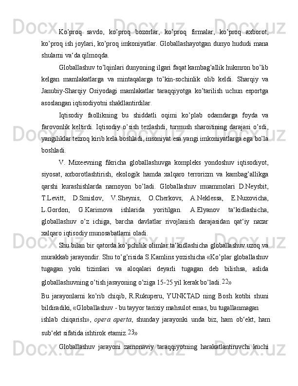 Ko’proq   savdo,   ko’proq   bozorlar,   ko’proq   firmalar,   ko’proq   axborot,
ko’proq ish joylari, ko’proq imkoniyatlar. Globallashayotgan dunyo hududi mana
shularni va‘da qilmoqda.
Globallashuv to’lqinlari dunyoning ilgari faqat kambag’allik hukmron bo’lib
kelgan   mamlakatlarga   va   mintaqalarga   to’kin-sochinlik   olib   keldi.   Sharqiy   va
Janubiy-Sharqiy   Osiyodagi   mamlakatlar   taraqqiyotga   ko’tarilish   uchun   esportga
asoslangan iqtisodiyotni shakllantirdilar.
Iqtisodiy   faollikning   bu   shiddatli   oqimi   ko’plab   odamdarga   foyda   va
farovonlik  keltirdi.  Iqtisodiy  o’sish   tezlashdi,  turmush  sharoitining  darajasi   o’sdi,
yangiliklar tezroq kirib kela boshladi, insoniyat esa yangi imkoniyatlarga ega bo’la
boshladi.
V.   Mixeevning   fikricha   globallashuvga   kompleks   yondoshuv   iqtisodiyot,
siyosat,   axborotlashtirish,   ekologik   hamda   xalqaro   terrorizm   va   kambag’allikga
qarshi   kurashishlarda   namoyon   bo’ladi.   Globallashuv   muammolari   D.Neysbit,
T.Levitt,   D.Smislov,   V.Sheynis,   O.Cherkovs,   A.Neklessa,   E.Nuxovicha,
L.Gordon,   G.Karimova   ishlarida   yoritilgan.   A.Elyanov   ta‘kidlashicha,
globallashuv   o’z   ichiga,   barcha   davlatlar   rivojlanish   darajasidan   qat‘iy   nazar
xalqaro iqtisodiy munosabatlarni oladi.
Shu bilan bir qatorda ko’pchilik olimlar ta‘kidlashicha globallashuv uzoq va
murakkab jarayondir. Shu to’g’risida S.Kamlins yozishicha «Ko’plar globallashuv
tugagan   yoki   tizimlari   va   aloqalari   deyarli   tugagan   deb   bilishsa,   aslida
globallashuvning o’tish jarayoning o’ziga 15-25 yil kerak bo’ladi. 22
»
Bu   jarayonlarni   ko’rib   chiqib,   R.Rukuperu,   YUNKTAD   ning   Bosh   kotibi   shuni
bildiradiki, «Globallashuv - bu tayyor tarixiy mahsulot emas, bu tugallanmagan
ishlab   chiqarish»,   opera   aperta ,   shunday   jarayonki   unda   biz,   ham   ob‘ekt,   ham
sub‘ekt sifatida ishtirok etamiz. 23
»
Globallashuv   jarayoni   zamonaviy   taraqqiyotning   harakatlantiruvchi   kuchi 