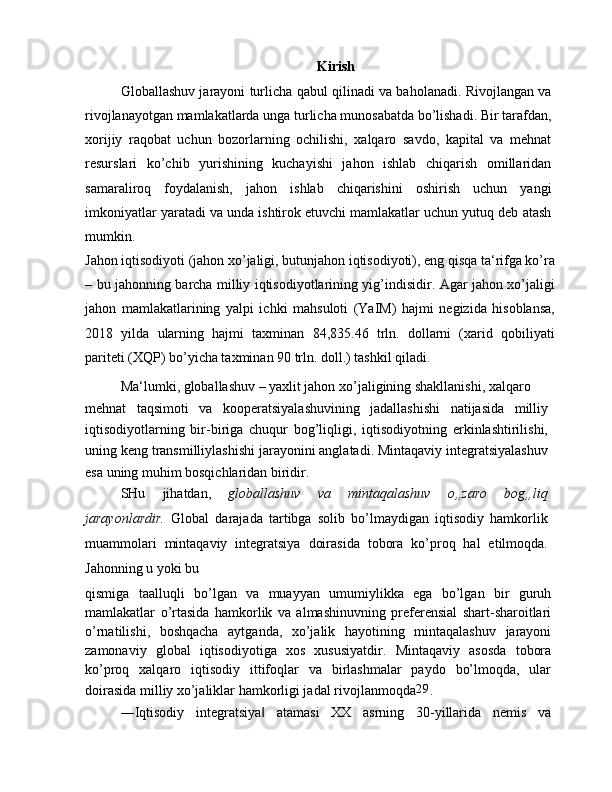 Kirish
Globallashuv jarayoni turlicha qabul qilinadi va baholanadi. Rivojlangan va
rivojlanayotgan mamlakatlarda unga turlicha munosabatda bo’lishadi. Bir tarafdan,
xorijiy   raqobat   uchun   bozorlarning   ochilishi,   xalqaro   savdo,   kapital   va   mehnat
resurslari   ko’chib   yurishining   kuchayishi   jahon   ishlab   chiqarish   omillaridan
samaraliroq   foydalanish,   jahon   ishlab   chiqarishini   oshirish   uchun   yangi
imkoniyatlar yaratadi va unda ishtirok etuvchi mamlakatlar uchun yutuq deb atash
mumkin.
Jahon iqtisodiyoti (jahon xo’jaligi, butunjahon iqtisodiyoti), eng qisqa ta‘rifga ko’ra
– bu jahonning barcha milliy iqtisodiyotlarining yig’indisidir. Agar jahon xo’jaligi
jahon   mamlakatlarining   yalpi   ichki   mahsuloti   (YaIM)   hajmi   negizida   hisoblansa,
2018   yilda   ularning   hajmi   taxminan   84,835.46   trln.   dollarni   (xarid   qobiliyati
pariteti (XQP) bo’yicha taxminan 90 trln. doll.) tashkil qiladi.
Ma‘lumki, globallashuv – yaxlit jahon xo’jaligining shakllanishi, xalqaro
mehnat   taqsimoti   va   kooperatsiyalashuvining   jadallashishi   natijasida   milliy
iqtisodiyotlarning   bir-biriga   chuqur   bog’liqligi,   iqtisodiyotning   erkinlashtirilishi,
uning keng transmilliylashishi jarayonini anglatadi. Mintaqaviy integratsiyalashuv
esa uning muhim bosqichlaridan biridir.
SHu   jihatdan,   globallashuv   va   mintaqalashuv   o„zaro   bog„liq
jarayonlardir.   Global   darajada   tartibga   solib   bo’lmaydigan   iqtisodiy   hamkorlik
muammolari   mintaqaviy   integratsiya   doirasida   tobora   ko’proq   hal   etilmoqda.
Jahonning u yoki bu
qismiga   taalluqli   bo’lgan   va   muayyan   umumiylikka   ega   bo’lgan   bir   guruh
mamlakatlar   o’rtasida   hamkorlik   va   almashinuvning   preferensial   shart-sharoitlari
o’rnatilishi,   boshqacha   aytganda,   xo’jalik   hayotining   mintaqalashuv   jarayoni
zamonaviy   global   iqtisodiyotiga   xos   xususiyatdir.   Mintaqaviy   asosda   tobora
ko’proq   xalqaro   iqtisodiy   ittifoqlar   va   birlashmalar   paydo   bo’lmoqda,   ular
doirasida milliy xo’jaliklar hamkorligi jadal rivojlanmoqda 29
.
―Iqtisodiy   integratsiya   atamasi   XX   asrning   30-yillarida   nemis   va‖