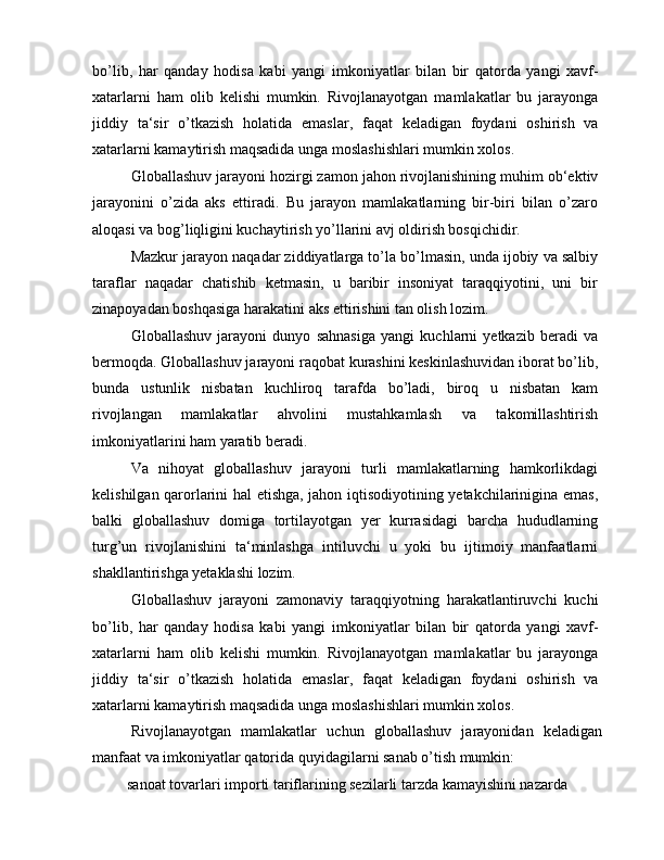 bo’lib,   har   qanday   hodisa   kabi   yangi   imkoniyatlar   bilan   bir   qatorda   yangi   xavf-
xatarlarni   ham   olib   kelishi   mumkin.   Rivojlanayotgan   mamlakatlar   bu   jarayonga
jiddiy   ta‘sir   o’tkazish   holatida   emaslar,   faqat   keladigan   foydani   oshirish   va
xatarlarni kamaytirish maqsadida unga moslashishlari mumkin xolos.
Globallashuv jarayoni hozirgi zamon jahon rivojlanishining muhim ob‘ektiv
jarayonini   o’zida   aks   ettiradi.   Bu   jarayon   mamlakatlarning   bir-biri   bilan   o’zaro
aloqasi va bog’liqligini kuchaytirish yo’llarini avj oldirish bosqichidir.
Mazkur jarayon naqadar ziddiyatlarga to’la bo’lmasin, unda ijobiy va salbiy
taraflar   naqadar   chatishib   ketmasin,   u   baribir   insoniyat   taraqqiyotini,   uni   bir
zinapoyadan boshqasiga harakatini aks ettirishini tan olish lozim.
Globallashuv   jarayoni   dunyo   sahnasiga   yangi   kuchlarni   yetkazib   beradi   va
bermoqda. Globallashuv jarayoni raqobat kurashini keskinlashuvidan iborat bo’lib,
bunda   ustunlik   nisbatan   kuchliroq   tarafda   bo’ladi,   biroq   u   nisbatan   kam
rivojlangan   mamlakatlar   ahvolini   mustahkamlash   va   takomillashtirish
imkoniyatlarini ham yaratib beradi.
Va   nihoyat   globallashuv   jarayoni   turli   mamlakatlarning   hamkorlikdagi
kelishilgan qarorlarini hal etishga, jahon iqtisodiyotining yetakchilarinigina emas,
balki   globallashuv   domiga   tortilayotgan   yer   kurrasidagi   barcha   hududlarning
turg’un   rivojlanishini   ta‘minlashga   intiluvchi   u   yoki   bu   ijtimoiy   manfaatlarni
shakllantirishga yetaklashi lozim.
Globallashuv   jarayoni   zamonaviy   taraqqiyotning   harakatlantiruvchi   kuchi
bo’lib,   har   qanday   hodisa   kabi   yangi   imkoniyatlar   bilan   bir   qatorda   yangi   xavf-
xatarlarni   ham   olib   kelishi   mumkin.   Rivojlanayotgan   mamlakatlar   bu   jarayonga
jiddiy   ta‘sir   o’tkazish   holatida   emaslar,   faqat   keladigan   foydani   oshirish   va
xatarlarni kamaytirish maqsadida unga moslashishlari mumkin xolos.
Rivojlanayotgan   mamlakatlar   uchun   globallashuv   jarayonidan   keladigan
manfaat va imkoniyatlar qatorida quyidagilarni sanab o’tish mumkin:
 sanoat tovarlari importi tariflarining sezilarli tarzda kamayishini nazarda 