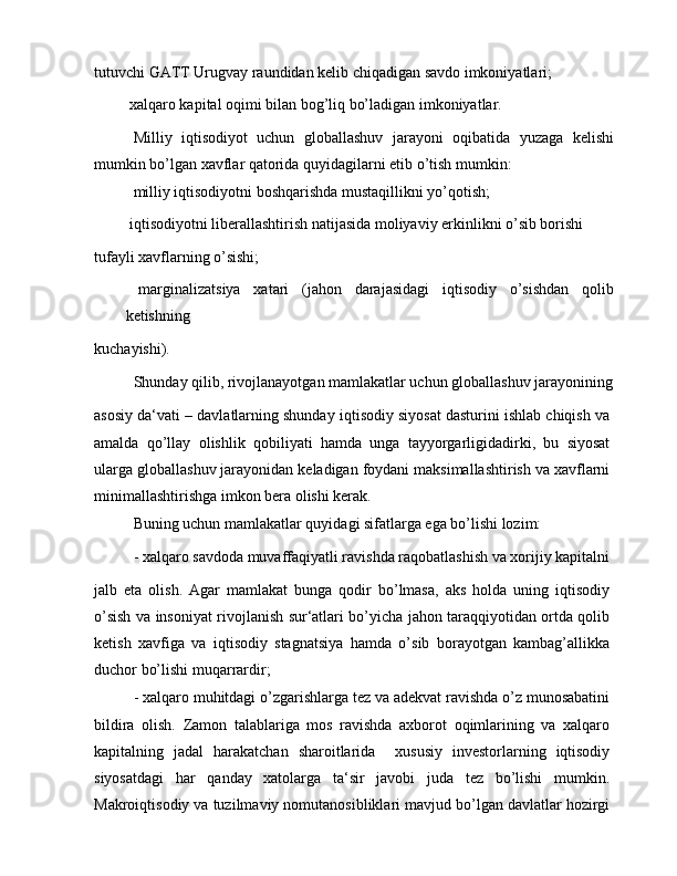 tutuvchi GATT Urugvay raundidan kelib chiqadigan savdo imkoniyatlari; 
 xalqaro kapital oqimi bilan bog’liq bo’ladigan imkoniyatlar.
Milliy   iqtisodiyot   uchun   globallashuv   jarayoni   oqibatida   yuzaga   kelishi
mumkin bo’lgan xavflar qatorida quyidagilarni etib o’tish mumkin:
  milliy iqtisodiyotni boshqarishda mustaqillikni yo’qotish;
 iqtisodiyotni liberallashtirish natijasida moliyaviy erkinlikni o’sib borishi
tufayli xavflarning o’sishi;
  marginalizatsiya   xatari   (jahon   darajasidagi   iqtisodiy   o’sishdan   qolib
ketishning
kuchayishi).
Shunday qilib, rivojlanayotgan mamlakatlar uchun globallashuv jarayonining
asosiy da‘vati – davlatlarning shunday iqtisodiy siyosat dasturini ishlab chiqish va
amalda   qo’llay   olishlik   qobiliyati   hamda   unga   tayyorgarligidadirki,   bu   siyosat
ularga globallashuv jarayonidan keladigan foydani maksimallashtirish va xavflarni
minimallashtirishga imkon bera olishi kerak.
Buning uchun mamlakatlar quyidagi sifatlarga ega bo’lishi lozim:
- xalqaro savdoda muvaffaqiyatli ravishda raqobatlashish va xorijiy kapitalni
jalb   eta   olish.   Agar   mamlakat   bunga   qodir   bo’lmasa,   aks   holda   uning   iqtisodiy
o’sish va insoniyat rivojlanish sur‘atlari bo’yicha jahon taraqqiyotidan ortda qolib
ketish   xavfiga   va   iqtisodiy   stagnatsiya   hamda   o’sib   borayotgan   kambag’allikka
duchor bo’lishi muqarrardir;
- xalqaro muhitdagi o’zgarishlarga tez va adekvat ravishda o’z munosabatini
bildira   olish.   Zamon   talablariga   mos   ravishda   axborot   oqimlarining   va   xalqaro
kapitalning   jadal   harakatchan   sharoitlarida     xususiy   investorlarning   iqtisodiy
siyosatdagi   har   qanday   xatolarga   ta‘sir   javobi   juda   tez   bo’lishi   mumkin.
Makroiqtisodiy va tuzilmaviy nomutanosibliklari mavjud bo’lgan davlatlar hozirgi 