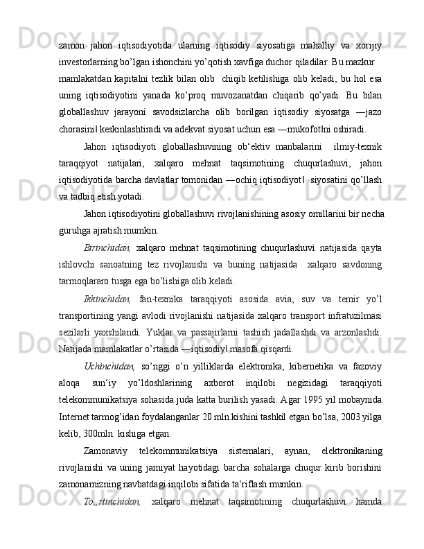 zamon   jahon   iqtisodiyotida   ularning   iqtisodiy   siyosatiga   mahalliy   va   xorijiy
investorlarning bo’lgan ishonchini yo’qotish xavfiga duchor qiladilar. Bu mazkur
mamlakatdan kapitalni  tezlik bilan olib   chiqib ketilishiga olib keladi, bu hol  esa
uning   iqtisodiyotini   yanada   ko’proq   muvozanatdan   chiqarib   qo’yadi.   Bu   bilan
globallashuv   jarayoni   savodsizlarcha   olib   borilgan   iqtisodiy   siyosatga   ―jazo
chorasini  keskinlashtiradi va adekvat siyosat uchun esa ―mukofot ni oshiradi.‖ ‖
Jahon   iqtisodiyoti   globallashuvining   ob‘ektiv   manbalarini     ilmiy-texnik
taraqqiyot   natijalari,   xalqaro   mehnat   taqsimotining   chuqurlashuvi,   jahon
iqtisodiyotida barcha davlatlar tomonidan ―ochiq iqtisodiyot    siyosatini qo’llash	
‖
va tadbiq etish yotadi.
Jahon iqtisodiyotini globallashuvi rivojlanishining asosiy omillarini bir necha
guruhga ajratish mumkin.
Birinchidan,   xalqaro   mehnat   taqsimotining   chuqurlashuvi   natijasida   qayta
ishlovchi   sanoatning   tez   rivojlanishi   va   buning   natijasida     xalqaro   savdoning
tarmoqlararo tusga ega bo’lishiga olib keladi.
Ikkinchidan,   fan-texnika   taraqqiyoti   asosida   avia,   suv   va   temir   yo’l
transportining  yangi  avlodi  rivojlanishi  natijasida   xalqaro  transport  infratuzilmasi
sezilarli   yaxshilandi.   Yuklar   va   passajirlarni   tashish   jadallashdi   va   arzonlashdi.
Natijada mamlakatlar o’rtasida ―iqtisodiy  masofa qisqardi.	
‖
Uchinchidan,   so’nggi   o’n   yilliklarda   elektronika,   kibernetika   va   fazoviy
aloqa   sun‘iy   yo’ldoshlarining   axborot   inqilobi   negizidagi   taraqqiyoti
telekommunikatsiya sohasida juda katta burilish yasadi. Agar 1995 yil mobaynida
Internet tarmog’idan foydalanganlar 20 mln.kishini tashkil etgan bo’lsa, 2003 yilga
kelib, 300mln. kishiga etgan.
Zamonaviy   telekommunikatsiya   sistemalari,   aynan,   elektronikaning
rivojlanishi   va   uning   jamiyat   hayotidagi   barcha   sohalarga   chuqur   kirib   borishini
zamonamizning navbatdagi inqilobi sifatida ta‘riflash mumkin.
To„rtinchidan,   xalqaro   mehnat   taqsimotining   chuqurlashuvi   hamda 