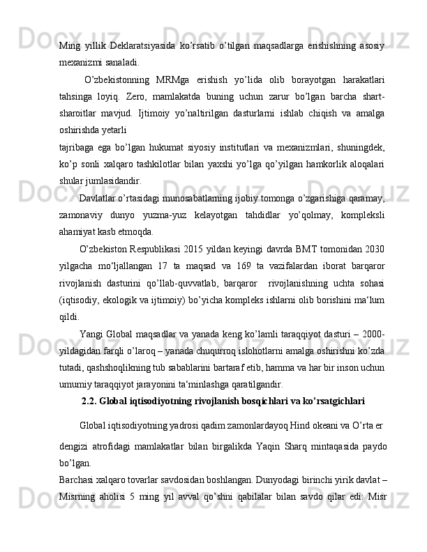 Ming   yillik   Deklaratsiyasida   ko’rsatib   o’tilgan   maqsadlarga   erishishning   asosiy
mexanizmi sanaladi.
O’zbekistonning   MRMga   erishish   yo’lida   olib   borayotgan   harakatlari
tahsinga   loyiq.   Zero,   mamlakatda   buning   uchun   zarur   bo’lgan   barcha   shart-
sharoitlar   mavjud.   Ijtimoiy   yo’naltirilgan   dasturlarni   ishlab   chiqish   va   amalga
oshirishda yetarli
tajribaga   ega   bo’lgan   hukumat   siyosiy   institutlari   va   mexanizmlari,   shuningdek,
ko’p   sonli   xalqaro   tashkilotlar   bilan   yaxshi   yo’lga   qo’yilgan   hamkorlik   aloqalari
shular jumlasidandir.
Davlatlar o’rtasidagi munosabatlarning ijobiy tomonga o’zgarishiga qaramay,
zamonaviy   dunyo   yuzma-yuz   kelayotgan   tahdidlar   yo’qolmay,   kompleksli
ahamiyat kasb etmoqda.
O’zbekiston Respublikasi  2015 yildan keyingi davrda BMT tomonidan 2030
yilgacha   mo‘ljallangan   17   ta   maqsad   va   169   ta   vazifalardan   iborat   barqaror
rivojlanish   dasturini   qo’llab-quvvatlab,   barqaror     rivojlanishning   uchta   sohasi
(iqtisodiy, ekologik va ijtimoiy) bo’yicha kompleks ishlarni olib borishini ma‘lum
qildi.
Yangi Global maqsadlar va yanada keng ko’lamli taraqqiyot dasturi – 2000-
yildagidan farqli o’laroq – yanada chuqurroq islohotlarni amalga oshirishni ko’zda
tutadi, qashshoqlikning tub sabablarini bartaraf etib, hamma va har bir inson uchun
umumiy taraqqiyot jarayonini ta‘minlashga qaratilgandir.
2.2. Global iqtisodiyotning rivojlanish bosqichlari va ko’rsatgichlari
Global iqtisodiyotning yadrosi qadim zamonlardayoq Hind okeani va O’rta er
dengizi   atrofidagi   mamlakatlar   bilan   birgalikda   Yaqin   Sharq   mintaqasida   paydo
bo’lgan.
Barchasi xalqaro tovarlar savdosidan boshlangan. Dunyodagi birinchi yirik davlat –
Misrning   aholisi   5   ming   yil   avval   qo’shni   qabilalar   bilan   savdo   qilar   edi:   Misr