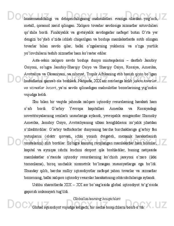hunarmandchiligi   va   dehqonchiligining   mahsulotlari   evaziga   ulardan   yog’och,
metall,   qoramol   xarid   qilingan.   Xalqaro   tovarlar   savdosiga   xizmatlar   sotuvchilari
qo’shila   bordi.   Finikiyalik   va   gretsiyalik   savdogarlar   nafaqat   butun   O’rta   yer
dengizi   bo’ylab   o’zida   ishlab   chiqarilgan   va   boshqa   mamlakatlarda   sotib   olingan
tovarlar   bilan   savdo   qilar,   balki   o’zgalarning   yuklarini   va   o’zga   yurtlik
yo’lovchilarni tashib xizmatlar ham ko’rsatar edilar.
Asta-sekin   xalqaro   savdo   boshqa   dunyo   mintaqalarini   –   dastlab   Janubiy
Osiyoni,   so’ngra   Janubiy-Sharqiy   Osiyo   va   Sharqiy   Osiyo,   Rossiya,   Amerika,
Avstraliya va Okeaniyani, va nihoyat, Tropik Afrikaning etib borish qiyin bo’lgan
hududlarini qamrab ola boshladi. Natijada, XIX asr oxirlariga kelib  jahon tovarlar
va   xizmatlar   bozori ,   ya‘ni   savdo   qilinadigan   mahsulotlar   bozorlarining   yig’indisi
vujudga keldi.
Shu   bilan   bir   vaqtda   jahonda   xalqaro   iqtisodiy   resurslarning   harakati   ham
o’sib   bordi.   G’arbiy   Yevropa   kapitallari   Amerika   va   Rossiyadagi
investitsiyalarning   sezilarli   unsurlariga   aylandi,   yevropalik   emigrantlar   Shimoliy
Amerika,   Janubiy   Osiyo,   Avstraliyaning   ulkan   kengliklarini   xo’jalik   jihatdan
o’zlashtirdilar.   G’arbiy   tadbirkorlar   dunyoning   barcha   burchaklariga   g’arbiy   fan
yutuqlarini   (elektr   quvvati,   ichki   yonish   dvigateli,   mexanik   harakatlanish
vositalarini) olib bordilar. So’ngra kamroq rivojlangan mamlakatlar ham bilimlar,
kapital   va   ayniqsa   ishchi   kuchini   eksport   qila   boshladilar,   buning   natijasida
mamlakatlar   o’rtasida   iqtisodiy   resurslarning   ko’chish   jarayoni   o’zaro   (ikki
tomonlama),   biroq   unchalik   simmetrik   bo’lmagan   xususiyatlarga   ega   bo’ldi.
Shunday   qilib,   barcha   milliy   iqtisodiyotlar   nafaqat   jahon   tovarlar   va   xizmatlar
bozorining, balki xalqaro iqtisodiy resurslar harakatining ishtirokchilariga aylandi.
Ushbu   sharoitlarda   XIX   –   XX   asr   bo’sag’asida   global   iqtisodiyot   to’g’risida
gapirish imkoniyati tug’ildi.
Globallashuvning bosqichlari
Global iqtisodiyot vujudga kelgach, bir necha bosqichlarni bosib o’tdi.