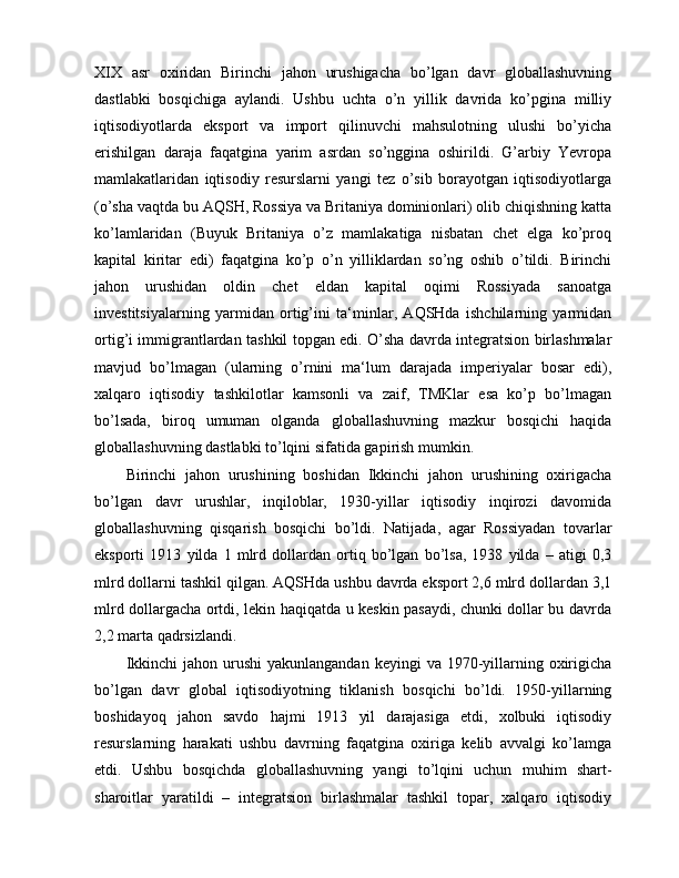 XIX   asr   oxiridan   Birinchi   jahon   urushigacha   bo’lgan   davr   globallashuvning
dastlabki   bosqichiga   aylandi.   Ushbu   uchta   o’n   yillik   davrida   ko’pgina   milliy
iqtisodiyotlarda   eksport   va   import   qilinuvchi   mahsulotning   ulushi   bo’yicha
erishilgan   daraja   faqatgina   yarim   asrdan   so’nggina   oshirildi.   G’arbiy   Yevropa
mamlakatlaridan   iqtisodiy   resurslarni   yangi   tez   o’sib   borayotgan   iqtisodiyotlarga
(o’sha vaqtda bu AQSH, Rossiya va Britaniya dominionlari) olib chiqishning katta
ko’lamlaridan   (Buyuk   Britaniya   o’z   mamlakatiga   nisbatan   chet   elga   ko’proq
kapital   kiritar   edi)   faqatgina   ko’p   o’n   yilliklardan   so’ng   oshib   o’tildi.   Birinchi
jahon   urushidan   oldin   chet   eldan   kapital   oqimi   Rossiyada   sanoatga
investitsiyalarning   yarmidan   ortig’ini   ta‘minlar,   AQSHda   ishchilarning   yarmidan
ortig’i immigrantlardan tashkil topgan edi. O’sha davrda integratsion birlashmalar
mavjud   bo’lmagan   (ularning   o’rnini   ma‘lum   darajada   imperiyalar   bosar   edi),
xalqaro   iqtisodiy   tashkilotlar   kamsonli   va   zaif,   TMKlar   esa   ko’p   bo’lmagan
bo’lsada,   biroq   umuman   olganda   globallashuvning   mazkur   bosqichi   haqida
globallashuvning dastlabki to’lqini sifatida gapirish mumkin.
Birinchi   jahon   urushining   boshidan   Ikkinchi   jahon   urushining   oxirigacha
bo’lgan   davr   urushlar,   inqiloblar,   1930-yillar   iqtisodiy   inqirozi   davomida
globallashuvning   qisqarish   bosqichi   bo’ldi.   Natijada,   agar   Rossiyadan   tovarlar
eksporti   1913   yilda   1   mlrd   dollardan   ortiq   bo’lgan   bo’lsa,   1938   yilda   –   atigi   0,3
mlrd dollarni tashkil qilgan. AQSHda ushbu davrda eksport 2,6 mlrd dollardan 3,1
mlrd dollargacha ortdi, lekin haqiqatda u keskin pasaydi, chunki dollar bu davrda
2,2 marta qadrsizlandi.
Ikkinchi   jahon urushi   yakunlangandan  keyingi   va 1970-yillarning  oxirigicha
bo’lgan   davr   global   iqtisodiyotning   tiklanish   bosqichi   bo’ldi.   1950-yillarning
boshidayoq   jahon   savdo   hajmi   1913   yil   darajasiga   etdi,   xolbuki   iqtisodiy
resurslarning   harakati   ushbu   davrning   faqatgina   oxiriga   kelib   avvalgi   ko’lamga
etdi.   Ushbu   bosqichda   globallashuvning   yangi   to’lqini   uchun   muhim   shart-
sharoitlar   yaratildi   –   integratsion   birlashmalar   tashkil   topar,   xalqaro   iqtisodiy 