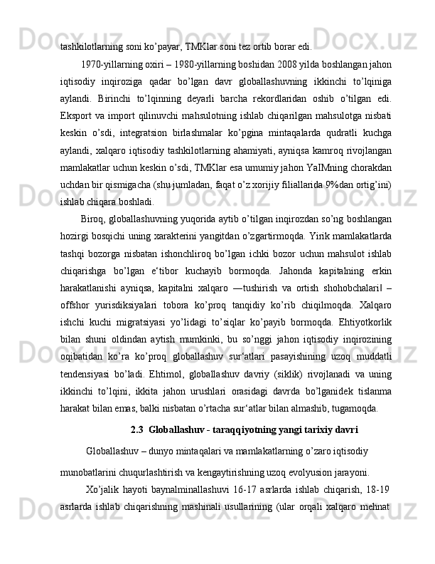 tashkilotlarning soni ko’payar, TMKlar soni tez ortib borar edi.
1970-yillarning oxiri – 1980-yillarning boshidan 2008 yilda boshlangan jahon
iqtisodiy   inqiroziga   qadar   bo’lgan   davr   globallashuvning   ikkinchi   to’lqiniga
aylandi.   Birinchi   to’lqinning   deyarli   barcha   rekordlaridan   oshib   o’tilgan   edi.
Eksport   va   import   qilinuvchi   mahsulotning   ishlab   chiqarilgan   mahsulotga   nisbati
keskin   o’sdi,   integratsion   birlashmalar   ko’pgina   mintaqalarda   qudratli   kuchga
aylandi,  xalqaro  iqtisodiy  tashkilotlarning  ahamiyati,  ayniqsa   kamroq  rivojlangan
mamlakatlar uchun keskin o’sdi, TMKlar esa umumiy jahon YaIMning chorakdan
uchdan bir qismigacha (shu jumladan, faqat o’z xorijiy filiallarida 9%dan ortig’ini)
ishlab chiqara boshladi.
Biroq, globallashuvning yuqorida aytib o’tilgan inqirozdan so’ng boshlangan
hozirgi bosqichi uning xarakterini yangitdan o’zgartirmoqda. Yirik mamlakatlarda
tashqi   bozorga   nisbatan   ishonchliroq   bo’lgan   ichki   bozor   uchun   mahsulot   ishlab
chiqarishga   bo’lgan   e‘tibor   kuchayib   bormoqda.   Jahonda   kapitalning   erkin
harakatlanishi   ayniqsa,   kapitalni   xalqaro   ―tushirish   va   ortish   shohobchalari   –‖
offshor   yurisdiksiyalari   tobora   ko’proq   tanqidiy   ko’rib   chiqilmoqda.   Xalqaro
ishchi   kuchi   migratsiyasi   yo’lidagi   to’siqlar   ko’payib   bormoqda.   Ehtiyotkorlik
bilan   shuni   oldindan   aytish   mumkinki,   bu   so’nggi   jahon   iqtisodiy   inqirozining
oqibatidan   ko’ra   ko’proq   globallashuv   sur‘atlari   pasayishining   uzoq   muddatli
tendensiyasi   bo’ladi.   Ehtimol,   globallashuv   davriy   (siklik)   rivojlanadi   va   uning
ikkinchi   to’lqini,   ikkita   jahon   urushlari   orasidagi   davrda   bo’lganidek   tislanma
harakat bilan emas, balki nisbatan o’rtacha sur‘atlar bilan almashib, tugamoqda.
2.3  Globallashuv - taraqqiyotning yangi tarixiy davri
Globallashuv – dunyo mintaqalari va mamlakatlarning o’zaro iqtisodiy
munobatlarini chuqurlashtirish va kengaytirishning uzoq evolyusion jarayoni.
Xo’jalik   hayoti   baynalminallashuvi   16-17   asrlarda   ishlab   chiqarish,   18-19
asrlarda   ishlab   chiqarishning   mashinali   usullarining   (ular   orqali   xalqaro   mehnat 