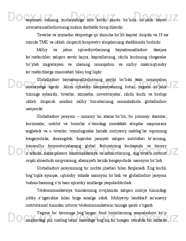 taqsimoti   rolining   kuchayishiga   olib   keldi)   paydo   bo’lishi   xo’jalik   hayoti
internatsionallashuvining muhim dastlabki bosqichlaridir.
Tovarlar va xizmatlar eksportiga qo’shimcha bo’lib kapital chiqishi va 19 asr
oxirida TMK va ishlab chiqarish kooperativ aloqalarining shakllanishi boshidir.
Milliy   va   jahon   iqtisodiyotlarining   baynalminallashuv   darajasi
ko’rsatkichlari   xalqaro   savdo   hajmi,   kapitallarning,   ishchi   kuchining   chegaralar
bo’ylab   migratsiyasi   va   ularning   umumjahon   va   milliy   makroiqtisodiy
ko’rsatkichlarga munosabati bilan bog’liqdir.
Globallashuv   baynalminallashuvning   paydo   bo’lishi   kabi   umumjahon
xususiyatga   egadir.   Jahon   iqtisodiy   hamjamiyatining   butun,   yagona   xo’jalik
tizimiga   aylanishi,   tovarlar,   xizmatlar,   investitsiyalar,   ishchi   kuchi   va   boshqa
ishlab   chiqarish   omillari   milliy   bozorlarining   umumlashishi   globallashuv
natijasidir.
Globallashuv   jarayoni   –   umumiy   bir   atama   bo’lib,   bu   jismoniy   shaxslar,
korxonalar,   institut   va   bozorlar   o’rtasidagi   murakkab   aloqalar   majmuasini
anglatadi   va   u   tovarlar,   texnologiyalar   hamda   moliyaviy   mablag’lar   oqimining
kengayishida,   shuningdek,   fuqarolar   jamiyati   xalqaro   institutlari   ta‘sirining,
transmilliy   korporatsiyalarning   global   faoliyatining   kuchayishi   va   doimiy
o’sishida,   mintaqalararo   kommunikatsiya   va   axborotlarning,   eng   avvalo   internet
orqali almashish miqyosining, ahamiyatli tarzda kengayishida  namoyon bo’ladi.
Globallashuv   jarayonining   bir   nechta   jihatlari   bilan   farqlanadi.   Eng   kuchli
bog’liqlik   ayniqsa,   iqtisodiy   sohada   namoyon   bo’ladi   va   globallashuv   jarayoni
tushunchasining o’zi ham iqtisodiy omillarga yaqinlashtiriladi.
Telekommunikatsiya   tizimlarining   rivojlanishi   xalqaro   moliya   tizimidagi
jiddiy   o’zgarishlar   bilan   birga   amalga   oshdi.   Moliyaviy   landshaft   an‘anaviy
institutsional tizimdan ustuvor telekommunikatsion tizimga qarab o’zgardi.
Yagona   bir   tarmoqqa   bog’langan   fond   bozorlarining   ommalashuvi   ko’p
miqdordagi   pul   mablag’larini   masofaga   bog’liq   bo’lmagan   ravishda   bir   lahzada 