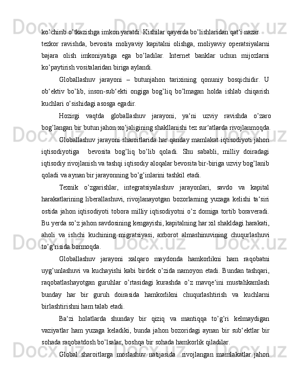 ko’chirib o’tkazishga imkon yaratdi. Kishilar qayerda bo’lishlaridan qat‘i nazar
tezkor   ravishda,   bevosita   moliyaviy   kapitalni   olishga,   moliyaviy   operatsiyalarni
bajara   olish   imkoniyatiga   ega   bo’ladilar.   Internet   banklar   uchun   mijozlarni
ko’paytirish vositalaridan biriga aylandi.
Globallashuv   jarayoni   –   butunjahon   tarixining   qonuniy   bosqichidir.   U
ob‘ektiv   bo’lib,   inson-sub‘ekti   ongiga   bog’liq   bo’lmagan   holda   ishlab   chiqarish
kuchlari o’sishidagi asosga egadir.
Hozirgi   vaqtda   globallashuv   jarayoni,   ya‘ni   uzviy   ravishda   o’zaro
bog’langan bir butun jahon xo’jaligining shakllanishi tez sur‘atlarda rivojlanmoqda.
Globallashuv jarayoni sharoitlarida har qanday mamlakat iqtisodiyoti jahon
iqtisodiyotiga     bevosita   bog’liq   bo’lib   qoladi.   Shu   sababli,   milliy   doiradagi
iqtisodiy rivojlanish va tashqi iqtisodiy aloqalar bevosita bir-biriga uzviy bog’lanib
qoladi va aynan bir jarayonning bo’g’inlarini tashkil etadi.
Texnik   o’zgarishlar,   integratsiyalashuv   jarayonlari,   savdo   va   kapital
harakatlarining   liberallashuvi,   rivojlanayotgan   bozorlarning   yuzaga   kelishi   ta‘siri
ostida  jahon iqtisodiyoti   tobora  milliy iqtisodiyotni   o’z  domiga tortib boraveradi.
Bu yerda so’z jahon savdosining kengayishi, kapitalning har xil shakldagi harakati,
aholi   va   ishchi   kuchining   migratsiyasi,   axborot   almashinuvining   chuqurlashuvi
to’g’risida bormoqda.
Globallashuv   jarayoni   xalqaro   maydonda   hamkorlikni   ham   raqobatni
uyg’unlashuvi  va kuchayishi  kabi  birdek o’zida namoyon etadi. Bundan tashqari,
raqobatlashayotgan   guruhlar   o’rtasidagi   kurashda   o’z   mavqe‘ini   mustahkamlash
bunday   har   bir   guruh   doirasida   hamkorlikni   chuqurlashtirish   va   kuchlarni
birlashtirishni ham talab etadi.
Ba‘zi   holatlarda   shunday   bir   qiziq   va   mantiqqa   to’g’ri   kelmaydigan
vaziyatlar   ham   yuzaga   keladiki,   bunda   jahon   bozoridagi   aynan   bir   sub‘ektlar   bir
sohada raqobatdosh bo’lsalar, boshqa bir sohada hamkorlik qiladilar.
Global   sharoitlarga   moslashuv   natijasida     rivojlangan   mamlakatlar   jahon 